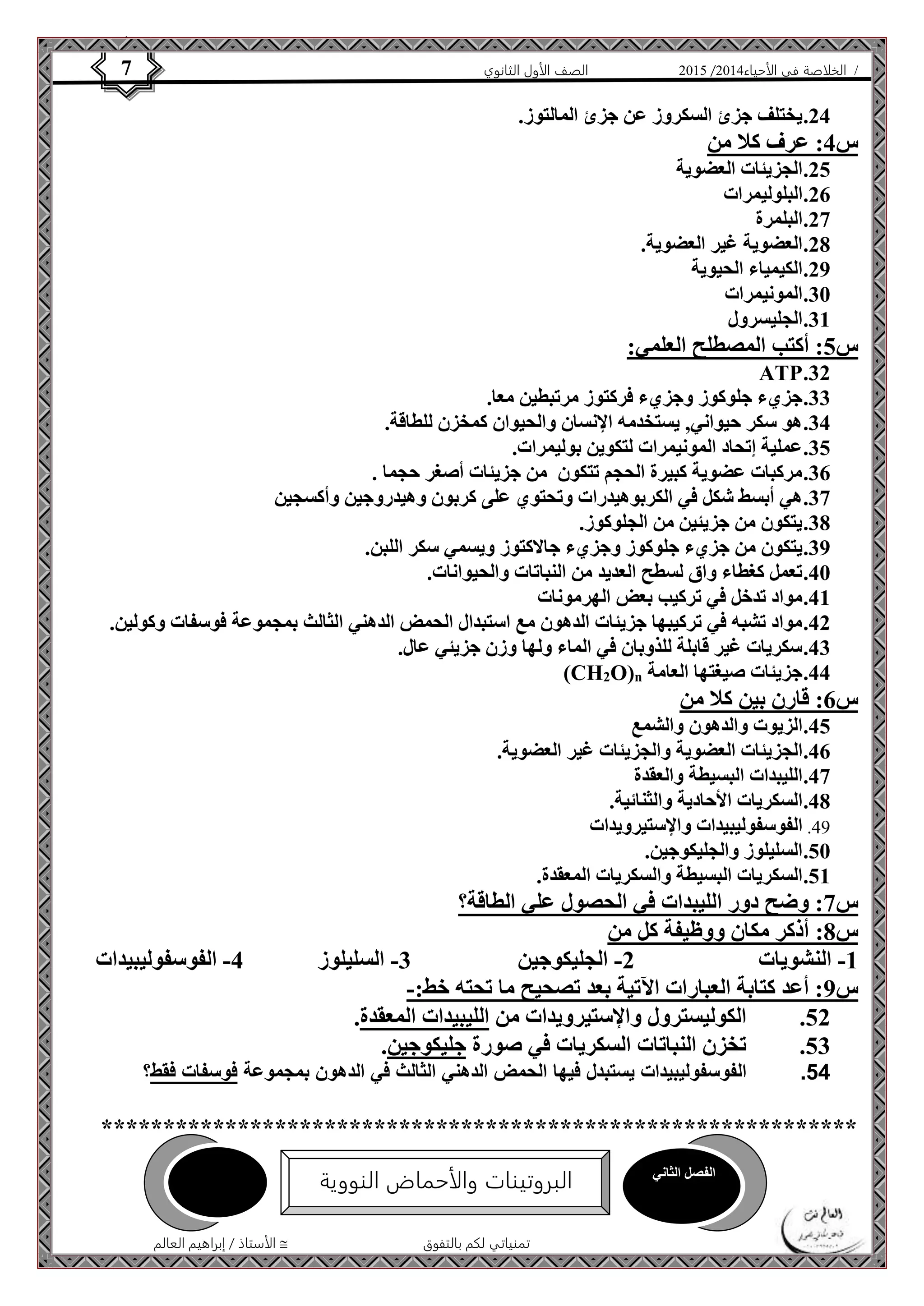 4102 الصف الأول الثانوي 7 / الخلاصة في الأحياء 4102  
24 . يختلف جزئ السكروز عن جزئ المالتوز. 
الأستاذ / إبراهيم العالم  تمنياتي لكم بالتفوق 
س 4: عرف كلا من 
25 . الجزيئات العضوية 
26 . البلوليمرات 
27 . البلمرة 
28 . العضوية غير العضوية. 
29 . الكيمياء الحيوية 
31 . المونيمرات 
31 . الجليسرول 
س 5: أكتب المصطلح العلمي: 
ATP .32 
33 . جزيء جلوكوز وجزيء فركتوز مرتبطين معا. 
34 . هو سكر حيواني, يستخدمه الإنسان والحيوان كمخزن للطاقة. 
35 . عملية إتحاد المونيمرات لتكوين بوليمرات. 
36 . مركبات عضوية كبيرة الحجم تتكون من جزيئات أصغر حجما . 
37 . هي أبسط شكل في الكربوهيدرات وتحتوي على كربون وهيدروجين وأكسجين 
38 . يتكون من جزيئين من الجلوكوز. 
39 . يتكون من جزيء جلوكوز وجزيء جالاكتوز ويسمي سكر اللبن. 
41 . تعمل كغطاء واق لسطح العديد من النباتات والحيوانات. 
41 . مواد تدخل في تركيب بعض الهرمونات 
42 . مواد تشبه في تركيبها جزيئات الدهون مع استبدال الحمض الدهني الثالث بمجموعة فوسفات وكولين. 
43 . سكريات غير قابلة للذوبان في الماء ولها وزن جزيئي عال. 
(CH2O)n 44 . جزيئات صيغتها العامة 
س 6: قارن بين كلا من 
45 . الزيوت والدهون والشمع 
46 . الجزيئات العضوية والجزيئات غير العضوية. 
47 . الليبدات البسيطة والعقدة 
48 . السكريات الأحادية والثنائية. 
24 . الفوسفوليبيدات والإستيرويدات 
51 . السليلوز والجليكوجين. 
51 . السكريات البسيطة والسكريات المعقدة. 
س 7: وضح دور الليبدات في الحصول علي الطاقة؟ 
س 8: أذكر مكان ووظيفة كل من 
-1 النشويات 2- الجليكوجين 3- السليلوز 4- الفوسفوليبيدات 
س 9: أعد كتابة العبارات الآتية بعد تصحيح ما تحته خط:- 
52 . الكوليسترول والإستيرويدات من الليبيدات المعقدة. 
53 . تخزن النباتات السكريات في صورة جليكوجين. 
45 . الفوسفوليبيدات يستبدل فيها الحمض الدهني الثالث في الدهون بمجموعة فوسفات فقط؟ 
************************************************************* 
الفصل الثاني 
البروتينات والأحماض النووية 
 