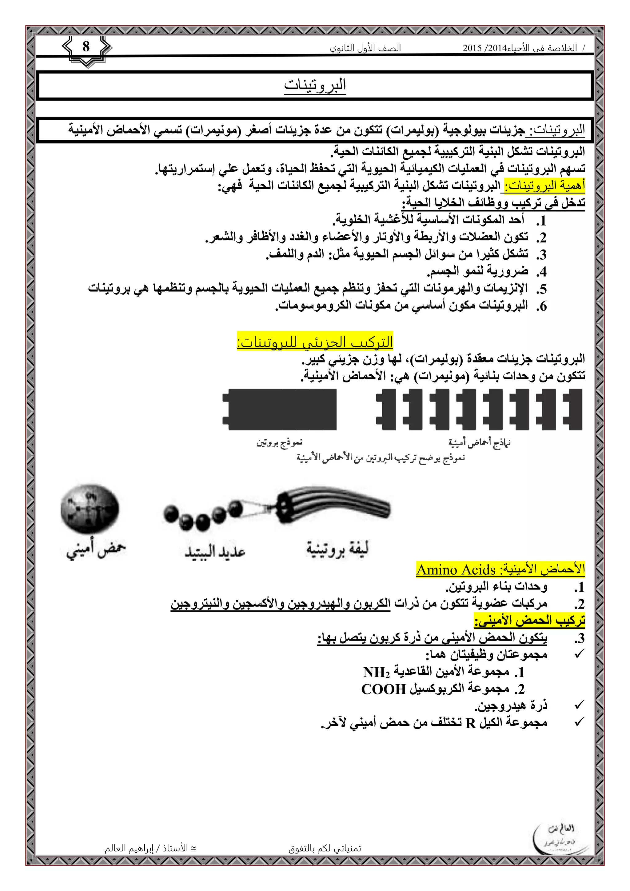 4102 الصف الأول الثانوي 8 / الخلاصة في الأحياء 4102  
البروتينات 
البروتينات: جزيئات بيولوجية )بوليمرات( تتكون من عدة جزيئات أصغر )مونيمرات( تسمي الأحماض الأمينية 
البروتينات تشكل البنية التركيبية لجميع الكائنات الحية. 
تسهم البروتينات في العمليات الكيميائية الحيوية التي تحفظ الحياة، وتعمل علي إستمراريتها. 
أهمية البروتينات: البروتينات تشكل البنية التركيبية لجميع الكائنات الحية فهي: 
تدخل في تركيب ووظائف الخلايا الحية: 
1. أحد المكونات الأساسية للأغشية الخلوية. 
2. تكون العضلات والأربطة والأوتار والأعضاء والغدد والأظافر والشعر. 
3. تشكل كثيرا من سوائل الجسم الحيوية مثل: الدم واللمف. 
الأستاذ / إبراهيم العالم  تمنياتي لكم بالتفوق 
4. ضرورية لنمو الجسم. 
5. الإنزيمات والهرمونات التي تحفز وتنظم جميع العمليات الحيوية بالجسم وتنظمها هي بروتينات 
6. البروتينات مكون أساسي من مكونات الكروموسومات. 
التركيب الجزيئي للب روتينات: 
البروتينات جزيئات معقدة )بوليمرات(، لها وزن جزيئي كبير. 
تتكون من وحدات بنائية )مونيمرات( هي: الأحماض الأمينية. 
Amino Acids : الأحماض الأمينية 
1. وحدات بناء البروتين. 
2. مركبات عضوية تتكون من ذرات الكربون والهيدروجين والأكسجين والنيتروجين 
تركيب الحمض الأميني: 
3. يتكون الحمض الأميني من ذرة كربون يتصل بها: 
مجموعتان وظيفيتان هما:  
NH 1. مجموعة الأمين القاعدية 2 
COOH 2. مجموعة الكربوكسيل 
ذرة هيدروجين.  
تختلف من حمض أميني لآخر. R مجموعة الكيل  
 