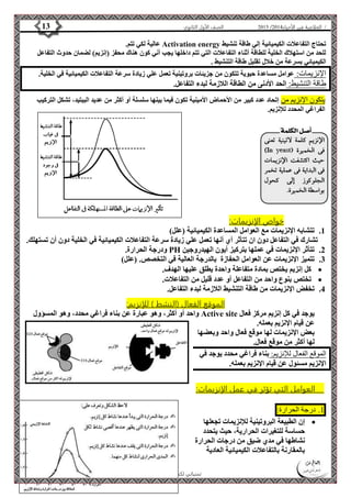 4102 الصف الأول الثانوي 13 / الخلاصة في الأحياء 4102  
عالية لكي تتم. Activation energy تحتاج التفاعلات الكيميائية إلي طاقة تنشيط 
للحد من استهلاك الخلية للطاقة أثناء التفاعلات التي تتم داخلها يجب أني كون هناك محفز )إنزيم( لضمان حدوث التفاعل 
الكيميائي بسرعة من خلال تقليل طاقة التنشيط . 
الإنزيمات: عوامل مساعدة حيوية تتكون من جزيئات بروتينية تعمل علي زيادة سرعة التفاعلات الكيميائية في الخلية. 
طاقة التنشيط: الحد الأدنى من الطاقة اللازمة لبدء التفاعل. 
يتكون الإنزيم من إتحاد عدد كبير من الأحماض الأمينية تكون فيما بينها سلسلة أو أكثر من عديد الببتيد، تشكل التركيب 
الفراغي المحدد للإنزيم. 
الأستاذ / إبراهيم العالم  تمنياتي لكم بالتفوق 
خواص الإنزيمات: 
1. تتشابه الإنزيمات مع العوامل المساعدة الكيميائية )علل( 
تشارك في التفاعل دون ان تتأثر أي أنها تعمل علي زيادة سرعة التفاعلات الكيميائية في الخلية دون أن تستهلك. 
ودرجة الحرارة. PH 2. تتأثر الإنزيمات في عملها بتركيز أيون الهيدروجين 
3. تتميز الإنزيمات عن العوامل الحفازة بالدرجة العالية في التخصص. )علل( 
كل إنزيم يختص بمادة متفاعلة واحدة يطلق عليها الهدف.  
تختص بنوع واحد من التفاعل أو عدد قليل من التفاعلات.  
4. تخفض الإنزيمات من طاقة التنشيط اللازمة لبدء التفاعل. 
الموقع الفعال )النشط ( للإنزيم: 
واحد أو أكثر، وهو عبارة عن بناء فراغي محدد، وهو المسؤول Active site يوجد في كل إنزيم مركز فعال 
عن قيام الإنزيم بعمله. 
بعض الإنزيمات لها موقع فعال واحد وبعضها 
لها أكثر من موقع فعال. 
الموقع الفعال للإنزيم: بناء فراغي محدد يوجد في 
الإنزيم مسئول عن قيام الإنزيم بعمله. 
العوامل التي تؤثر في عمل الإنزيمات: 
0. درجة الحرارة: 
إن الطبيعة البروتينية للإنزيمات تجعلها  
حساسة للتغيرات الحرارية، حيث يتحدد 
نشاطها في مدي ضيق من درجات الحرارة 
بالمقارنة بالتفاعلات الكيميائية العادية 
 