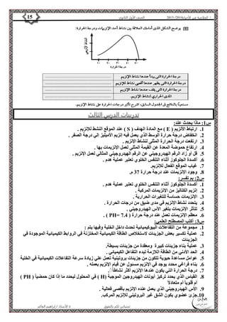 4102 الصف الأول الثانوي 15 / الخلاصة في الأحياء 4102  
تدريبات الدرس الثالث 
الأستاذ / إبراهيم العالم  تمنياتي لكم بالتفوق 
س 1: ماذا يحدث عند: 
عند الموقع النشط للإنزيم . ) S ( مع المادة الهدف ) E ( 1. ارتباط الأنزيم 
2. انخفاض درجة حرارة الوسط الذي يعمل فيه إنزيم الأميليز إلي درجة الصفر . 
3. ارتفعت درجة الحرارة المثلى لنشاط الإنزيم . 
4. ارتفاع حموضة المعدة عن القيمة المثلى لعمل الإنزيمات بها . 
5. قل أو زاد الرقم الهيدروجيني عن الرقم الهيدروجيني المثالي لعمل الإنزيم . 
6. أكسدة الجلوكوز أثناء التنفس الخلوي تعتبر عملية هدم . 
7. غياب الموقع الفعال للإنزيم. 
8. وجود الإنزيمات عند درجة حرارة 37 م. 
س 2: بم تفسر: 
1. أكسدة الجلوكوز أثناء التنفس الخلوي تعتبر عملية هدم . 
2. إنزيم الكتاليز من الإنزيمات المركبة . 
3. الإنزيمات حساسة للتغيرات الحرارية . 
4. يتحدد نشاط الإنزيم في مدى ضيق من درجات الحرارة . 
5. تتأثر الإنزيمات بتغير الأس الهيدروجيني . 
. ) PH= 6. معظم الإنزيمات تعمل عند درجة حرارة ) 7.4 
س 3: أكتب المصطلح العلمي: 
1. مجموعة من التفاعلات البيوكيميائية تحدث داخل الخلية وفيها يتم : 
2. عملية تكسير بعض الجزيئات لاستخلاص الطاقة الكيميائية المختزنة في الروابط الكيميائية الموجودة في 
الجزيئات 
3. عملية بناء جزيئات كبيرة ومعقدة من جزيئات بسيطة. 
4. الحد الأدني من الطاقة اللازمة لبدء التفاعل الكيميائي . 
5. عوامل مساعدة حيوية تتكون من جزيئات بروتينية تعمل علي زيادة سرعة التفاعلات الكيميائية في الخلية 
6. بناء فراغي محدد يوجد في الإنزيم مسئول عن قيام الإنزيم بعمله . 
7. درجة الحرارة التي يكون عندها الإنزيم أكثر نشاطا .ًًً 
) PH ( في المحلول ليحدد ما إذا كان حمضيا ) H( 8. القياس الذي يحدد تركيز أيونات الهيدروجين الموجبة 
أم قلويا أم متعادلاً 
9. الأس الهيدروجيني الذي يعمل عنده الإنزيم بأقصى فعالية . 
11 . جزئ عضوي يكون الشق غير البروتيني للإنزيم المركب. 
 