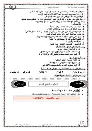 4102 الصف الأول الثانوي 19 / الخلاصة في الأحياء 4102  
11 . ميكروسكوب يعتمد في عمله علي عدسات زجاجية ويعتمد علي ضوء الشمس. 
12 . نوع من الميكروسكوبات يعتمد علي الالكترونات في تكبير الأشياء. 
13 . قوة تكبير العدسة العينية في قوة تكبير العدسة الشيئية. 
14 . عالم صنع ميكروسكوب له القدرة علي تكبير الأشياء حتي 211 مرة ضعف حجمها الأصلي. 
15 . أكد أن الخلايا الجديدة لا تنشأ إلا من خلايا أخري كانت موجودة قبلها. 
س 2: علل لما يأتي: 
-1 البرامسيوم والأميبا من الكائنات وحيدة الخلية. 
-2 يرجع الفضل إلي روبرت هوك في اكتشاف الخلية. 
-3 لا يمكن التكبير بالميكروسكوب الضوئي أكبر من 1511 مرة ضعف الحجم الأصلي. 
-4 يفضل عدم إضافة أصباغ إلي عينات الكائنات الحية. 
-5 يعتبر ميكروسكوب المجال المظلم أفضل الميكروسكوبات الضوئية. 
-6 النظرية الخلوية هي نتاج جهود كثير من العلماء. 
الفصل الثاني الباب الثاني 
التركيب الدقيق للخلية 
الأستاذ / إبراهيم العالم  تمنياتي لكم بالتفوق 
-7 الخلية العصبية طويلة. 
-8 البرامسيوم والأميبا من الكائنات وحيدة الخلية. 
س 3: ماذا يحدث في كل من الحالات الأتية: 
1. لم يتم اختراع الميكروسكوب. 
2. استخدام الأصباغ لصبغ أو تلوين العينة المراد فحصها. 
3. تكبير عينة بالميكروسكوب الضوئي أكثر من 1511 مرة. 
س 4: قارن بين كل من: 
1. الخلية العصبية والخلية العضلية. 
2. الميكروسكوب الإلكتروني الماسح والنافذ. 
3. الميكروسكوب الضوئي والميكروسكوب الإلكتروني 
س 5: أذكر دور كل من العلماء الآتي اسمائهم في اكتشاف الخلية. 
-1 روبرت براون 2. شوان 3. شلايدن 4- فيرشو 5- ليفنهوك 
س 6: أذكر المبادئ الأساسية للنظرية لخلوية. 
************************************************************ 
الخلية هي وحدة البناء في جميع الكائنات الحية  
تتكون الخلية من كتلة بروتوبلازمية )سيتوبلازم – نواة( محاطة بغشاء الخلية.  
 