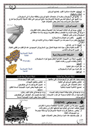 4102 الصف الأول الثانوي 22 / الخلاصة في الأحياء 4102  
الوصف: عضيات مستديرة تقوم بتصنيع البروتين  
الأستاذ / إبراهيم العالم  تمنياتي لكم بالتفوق 
المكان والوظيفة:  
أ( بعضها في السيتوبلازم )مفردة أو متجمعة(، تنتج البروتين وتطلقه مباشرة إلي السيتوبلازم. 
ب( أغلبها علي السطح الخارجي للشبكة الإندوبلازمية، تنتج البروتين التي تنقله الشبكة الإندوبلازمية خارج 
الخلية )مثل الإنزيمات( بعد إدخال بعض التعديلات عليه. 
المكان: يوجد في كل الخلايا الحيوانية )عدا العصبية( وبعض خلايا الفطريات.  
لا يوجد في خلايا النبات ولا الطحالب ومعظم الفطريات ويوجد بدلا منه منطقة في 
السيتوبلازم تؤدي نفس الوظيفة. 
التكوين: يتكون من حبيبتان )سنتريولان(  
السنتريول يتكون من 9 مجموعات من الأنيبيبات الدقيقة مرتبة في ثلاثيات في شكل 
اسطواني. 
أهميته: له دور هام في:  
1. انقسام الخلية )علل(. حيث تمتد خيوط المغزل بين السنتريولان الموجودين عند كل قطب من قطبي الخلية. 
2. تكوين الأسواط والأهداب. 
التكوين: شبكة من الأنيبيبات الغشائية تتخلل جميع أجزاء السيتوبلازم  
وتتصل بالغشاء النووي وغشاء الخلية. 
أهميتها:  
نقل المواد داخل الخلية.  
نقل المواد بين النواة والسيتوبلازم.  
أنواعها:  
شبكة إندوبلازمية خشنة شبكة إندوبلازمية ملساء 
بسبب وجود عدد كبير من الريبوسومات علي سطحها تغيب عنها الريبوسومات 
تختص بتخليق البروتين في الخلية.  
إدخال التعديلات علي البروتين.  
تصنيع الأغشية الجديدة بالخلية  
تختص بتخليق الليبيدات.  
تحويل الكربوهيدرات إلي جليكوجين.  
تعديل طبيعة بعض المواد الكيميائية السامة لتقليل  
سميتها. 
يزداد تواجدها في خلايا بطانة المعدة والغدد الصماء 
)علل( حيث أن هذه الخلايا مسئولة عن إفراز الإنزيمات 
والهرمونات. 
يزداد تواجدها في خلايا الكبد. )علل( 
حيث يتم تحويل سكر الجلوكوز إلي جليكوجين. 
تقليل سمية بعض المواد الكيميائية السامة 
التكوين: مجموعة من الأكياس الغشائية المفلطحة مستديرة الأطراف. 
أهميته: تختلف أعداده في الخلايا تبعا لنشاطها الإفرازي )علل( لأنه: 
1. يختص باستقبال إفرازات الشبكة الإندوبلازمية بواسطة مجموعة 
من الحويصلات النقلة. 
2. يقوم بتصنيف هذه المواد وإدخال بعض التعديلات عليها. 
 