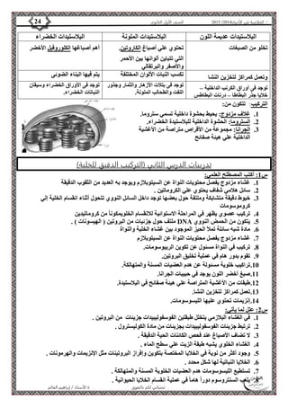 4102 الصف الأول الثانوي 24 / الخلاصة في الأحياء 4102  
البلاستيدات عديمة اللون البلاستيدات الملونة البلاستيدات الخضراء 
تخلو من الصبغات 
تحتوي علي أصباغ الكاروتين. 
التي تتباين ألوانها بين الأحمر 
والأصفر والبرتقالي 
أهم أصباغها الكلوروفيل الأخضر 
وتعمل كمراكز لتخزين النشا تكسب النبات الألوان المختلفة يتم فيها البناء الضوئى 
توجد فى بتلات الأزهار والثمار وجذور 
توجد فى أوراق الكرنب الداخلية – 
اللفت والطحالب الملونة. 
خلايا جذر البطاطا – درنات البطاطس 
توجد فى الأوراق الخضراء وسيقان 
النباتات الخضراء. 
الأستاذ / إبراهيم العالم  تمنياتي لكم بالتفوق 
التركيب: تتكون من: 
1. غلاف مزدوج: يحيط بحشوة داخلية تسمي ستروما. 
2. الستروما: الحشوة الداخلية للبلاستيدة الخضراء. 
3. الجرانا: مجموعة من الأقراص متراصة من الأغشية 
الداخلية علي هيئة صفائح 
تدريبات الدرس الثاني )التركيب الدقيق للخلية( 
س 1: أكتب المصطلح العلمي: 
1. غشاء مزدوج يفصل محتويات النواة عن السيتوبلازم ويوجد به العديد من الثقوب الدقيقة 
2. سائل هلامي شفاف يحتوي علي الكروماتين . 
3. خيوط دقيقة متشابكة وملتفة حول بعضها توجد داخل السائل النووي تتحول أثناء انقسام الخلية إلي 
كروموسومات 
4. تركيب عصوي يظهر في المراحلة الاستوائية للانقسام الخلويمكونا من كروماتيدين 
ملتف حول جزئيات من البروتين ) الهيسونات ( . DNA 5. يتكون من الحمض النووي 
6. مادة شبه سائلة تملأ الحيز الموجود بين غشاء الخلية والنواة 
7. غشاء مزدوج يفصل محتويات النواة عن السيتوبلازم 
8. تركيب في النواة مسئول عن تكوين الريبوسومات. 
9. تقوم بدور هام في عملية تخليق البروتين. 
11 . تراكيب خلوية مسئولة عن هدم العضيات المسنة والمتهالكة. 
11 . صبغ أخضر اللون يوجد في حبيبات الجرانا. 
12 . طبقات من الأغشية المتراصة علي هيئة صفائح في البلاستيدة. 
13 . تعمل كمراكز لتخزين النشا. 
14 . إنزيمات تحتوي عليها الليسوسومات. 
س 2: علل لما يأتي: 
1. في الغشاء البلازمي يتخلل طبقتين الفوسفوليبيدات جزيئات من البروتين . 
2. ترتبط جزيئات الفوسفوليبيدات بجزيئات من مادة الكوليسترول . 
3. لا تضاف الأصباغ عند فحص الكائنات الحية الدقيقة . 
4. الغشاء الخلوي يشبه طبقة الزيت علي سطح الماء . 
5. وجود أكثر من نوية في الخلايا المختصة بتكوين وإفراز البروتينات مثل الإنزيمات والهرمونات . 
6. الخلايا النباتية لها شكل محدد . 
7. تستطيع الليسوسومات هدم العضيات الخلوية المسنة والمتهالكة . 
8. يلعب السنتروسوم دوراً هاما في عملية انقسام الخلايا الحيوانية . 
 