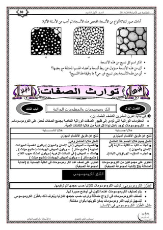 4102 الصف الأول الثانوي 30 / الخلاصة في الأحياء 4102  
الفصل الأول الكر وموسومات والمعلومات الوراثية الباب الثالث 
في بداية القرن العشرين اكتشف العلماء أن:-  
المعلومات الوراثية التي تؤدي إلي ظهور الصفات الوراثية الخاصة بجميع الصفات تُحمل علي الكروموسومات.  
الكروموسومات توجد داخل نواة كل خلية من خلايا الكائنات الحية.  
خلايا جســــدية خلايا تناســــــــلية 
تنتج عن طريق الانقسام الميتوزي تنتج عن طريق الانقسام الميوزي 
تشمل جميع خلايا الجسم عدا المناسل 
الجلد – الكبد – الكلية – الرئة )في ■ 
الإنسان والحيوان ( 
الجذر– الساق– الأوراق)في النبات(. ■ 
تشمل خلايا المناسل وهي: 
الخصية – المبيض ) في الإنسان والحيوان ( وتكون الخصية الحيوانات ■ 
المنوية ) مشيج مذكر ( – ويكون المبيض البويضات ) مشيج مؤنث ( . 
المتك – المبيض ) في النباتات الزهرية ( ويكون المتــك حبوب اللقاح ■ 
) مشيج مذكر ( – ويكون المبيض البويضات )مشيج مؤنث ( 
الطُرُز الكروموسومي 
الأستاذ / إبراهيم العالم  تمنياتي لكم بالتفوق 
تحتوي علي مجموعتين من الكروموسومات 
2 )ثنائية المجموعة الصبغية( n المتماثلة 
أحداية ( n تحتوي علي نصف عدد الكر وموسومات في الخلية الجسدية 
المجموعة الصبغية( 
الطٌرٌز الكروموسومي: ترتيب الكروموسومات تنازليا حسب حجمها ثم ترقيمها. 
يتم تصنيف الكروموسومات عندما تكون في أوضح صورة لها.  
ت صنف الكروموسومات في أزواج متماثلة وترتب حسب حجمها تنازليا وي عرف ذلك بال ط رز الكروموسومي.  
لتسهيل ترتيب الكر وموسومات يمكن تلوينها بألوان مختلفة.  
مثال: الطٌرٌز الكروموسومي في الإنسان: 
 