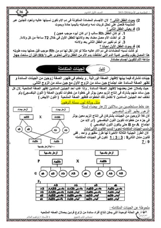 4102 الصف الأول الثانوي 36 / الخلاصة في الأحياء 4102  
2( يموت الطفل الثانى ؟ لان الأجسام المضادة المتكونة فى دم الام تكون نسبتها عاليه وتعود للجنين عبر 
المشيمة فتعمل على تحلل كريات دمه وإصابته بأنيميا حادة ويموت 
ثاني ا:ً الجينات المتكاملة 
الأستاذ / إبراهيم العالم  تمنياتي لكم بالتفوق 
3( قد يعيش الطفل الثانى ؟ 
سالب ) اى كان أبوه موجب هجين ( Rh 1. لو كان الطفل 
2. لو أخذت الأم مصل مضاد بعد ولادتها للطفل الأول في خلال 22 ساعة من كل ولادة. 
3. لو تم تغيير دم الطفل الثانى بعد ولادته 
5( قد يموت الطفل الأول احيانا ؟ 
موجب قبل حملها بمده طويله Rh لو كانت نسبه المضادات فى دم الام عاليه مثلا لو كان نقل لها دم من 
قبل أن ستحث جهاز )Rh+( هذا المصل يقوم بتكسير كمية الدم التي اختلطت بدم الأم من الطفل والتي تحتوي علي 
مناعة الأم لتكوين أجسام مضادة. 
جينات تشترك فيما بينها لإظهار الصفة الوراثية . و يتحكم في ظهور الصفة زوجين من الجينات السائدة و 
تظهر الصفة السائدة عند اجتماع جين سائد من الزوج الأول مع جين سائد من الزوج الثانى. 
حيث يكملان عمل بعضهما لإظهار الصفة السائدة . وإذا غاب احد الجينين السائدين تظهر الصفة المتنحية .لان كل 
جين سائد منهم يشارك فى إنتاج إنزيم معين يؤثر فى خطوة من خطوات تكوين الصفة ) اللون البنفسجى( ولو 
تخلف احد الجينين السائدين لا تكتمل تلك الخطوات فتظهر الصفة المتنحية ) اللون الأبيض ( 
مثل وراثة لون بسلة الزهور: 
عند خلط مستخلصين من سلالتين لإزهار بيضاء لبسلة 
الزهور يظهر اللون البنفسجى 
لان كلا الزوجين من الجينات يشتركان فى إنتاج إنزيم معين يؤثر 
فى جزء من خطوات تكوين اللون البنفسجى )اى لابد من 
حتى يتكون اللون البنفسجي ( B مع A اجتماع 
علل:نسب الجينات المتكامله تحويرا لنسب القانون الثانى لمندل 
لان الطرز الجينية الثلاثة الأخيرة لها طرز مظهري واحد . ففى 
1 تكون فى الجينات المتكامله : 3 : 3 : قانون مندل الثانى 9 
2 : 9 
ملحوظة عن الجينات المتكامله : 
هى الحالة الوحيدة التى يمكن إنتاج أفراد سائدة من تزاوج فردين يحملان الصفه المتنحيه  
 