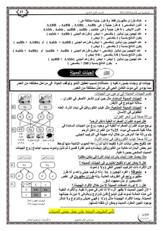 4102 الصف الأول الثانوي 37 / الخلاصة في الأحياء 4102  
هناك طرزان مظهريان فقط و 9 طرز جينية مختلفة هى :  
AABB ‚ AaBB ‚ AABb ‚ AaBb اللون البنفسجى ) 4 طرز جينية ( هى  
AAbb ‚ Aabb ‚ aaBB ‚ aaBb ‚ aabb اللون الابيض ) 5 طرز جينية ( هى  
( aabb × AaBb ( ابيض ( طرزهم الجيني × عند تهجين بين نباتين ) بنفسجى  
يكون الناتج بنسبة ) 1 بنفسجى : 3 ابيض ( 
) aaBb × AABb( أو ( Aabb × AaBB ( ابيض( طرزهم الجيني × عند التهجين بين نباتين )بنفسجى  
يكون الناتج بنسبة ) 3 بنفسجى : 1 ابيض ( 
) Aabb × AaBb( أو (aaBb × AaBb ( ابيض( طرزهم الجيني × عند التهجين بين نباتين )بنفسجى  
5 ابيض ( / 3 بنفسجى : 8 / يكون الناتج بنسبة ) 8 
) aaBB × AAbb( ابيض ( طرزهم الجيني × عند تهجين بين نباتين ) ابيض  
يكون الناتج بنسبة ) 100 ٪ بنفسجى (  
ثالث ا:ً الجينات المميتة 
جينات لو وجدت بصوره نقيه ) متماثله( تسبب تعطيل النمو وتوقف الحياة فى مراحل مختلفه من العمر 
مما يؤدي إلي موت الكائن الحي في مراحل مختلفة من العمر. 
تقسم الجينات المميتة إلي نوعين من الجينات: 
الجينات المميتة السائدة: مثل جين لون الشعر الأصفر في الفئران –  
سلالة البولدوج في الأبقار. 
الجينات المميتة المتنحية: مثل غياب الكلوروفيل في نبات الذرة- العته  
الأستاذ / إبراهيم العالم  تمنياتي لكم بالتفوق 
الطفولي في الإنسان 
وراثة صفة لون شعر الفئران: 
علل تموت الفئران الصفراء النقية داخل الرحم؟ 
يرجع موت الفئران الصفراء النقية إلي وجود زوج من الجينات السائدة في 
حالة نقية تتسبب في موت 25 % من الفئران داخل الرحم 
يتم وراثة هذا المرض من خلال أباء هجينة في التركيب الجيني. 
وراثة صفة غياب الكلوروفيل في نبات الذرة: 
عند تلقيح بعض نباتات الذرة تلقيحا ذاتيا ثم زراعة الحبوب الناتجة منها لوحظ 
نمو بعض البادرات خالية من الكلوروفيل )بيضاء( تنمو لفترة قصيرة ثم تذبل وتموت بسبب اجتماع زوج الجينات 
المميت المتنحي بصورة نقية. 
ماذا يحدث عند: إنبات بادرات نبات الذرة في مكان مظلم؟ 
علل لا يمكن اجراء تلقيح اختباري فى الجينات المميته ؟ 
تموت ) Yy( لان الأفراد ذات التركيب الجينى النقى 
له تركيب جينى واحد و له طرز ) Ss ( ملحوظة : الفرد الهجين  
مظهرى واحد فى الظروف العادية .وله طرزان مظهريان فى نقص 
الأكسيجين أو بذل مجهود شاق . 
علل : لا تورث الصفات المميتة إلا من خلال الأفراد الهجينة.؟ 
* لأن الجين المميت لا يظهر أثره إلا إذا كان في صورة نقيةة. والأفةراد النقيةة 
فةةي هةةذه الحالةةة تمةةوت قبةةل البلةةوغ فلةةن تتةةزاوج وبالتةةالي لا تةةورث جيناتهةةا 
فهةةي تعةةيش وتتةةزاوج ولا تتةةأثر ( Cc) المميتةةة. بينمةةا الأفةةراد الهجينةةة مثةةل 
بوجود الجين المفرد المميت ويمكن أن تنقله لنسلها. 
------------------------------------------------------------------------------------------- 
تأثير الظروف البيئية علي فعل بعض الجينات 
 