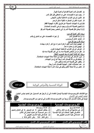 4102 الصف الأول الثانوي 39 / الخلاصة في الأحياء 4102  
6. لفصائل الدم أهمية قضائية وأهمية طبية. 
7. يجب إجراء فحوصات علي دم المعطي قبل نقل الدم. 
8. تتلون أوراق الكرنب الداخلية باللون الأبيض. 
9. تموت الفئران الصفراء النقية داخل الرحم. 
11 . تورث الجينات المميتة عن طريق الأفراد الهجينة فقط. 
11 . لتعيين فصيلة الدم يلزم وجود نوعي الأجسام المضادة. 
.B إلي شخص يحمل فصيلة الدم A 12 . لا يمكن نقل فصيلة الدم 
الفصل الثالث الوراثة الجنسية والأمراض الوراثية الباب الثالث 
الأستاذ / إبراهيم العالم  تمنياتي لكم بالتفوق 
س 4: أذكر أهمية كل من: 
-1 دراسة فصائل الدم 2. إجراء الفحصات علي دم المتبرع بالدم 
-3 تحديد عامل الريسوس. 
س 5: قارن بين كل من: 
1. تهجين نبات شب الليل أزهارة حمراء مع آخر أزهاره بيضاء 
2. تهجين فئران صفراء معا.ً 
3. تعرض أوراق الكرنب الداخلية البيضاء للون. 
O إلي أخر فصيلة دمه A 4. نقل دم من شخص فصيلة دمه 
س 6: أعد كتابة العبارات بعد تصويب الخطأ. 
1. لون الأزهار في نبات شب الليل من أمثلة حالة الجينات المتكاملة. 
2. يتحكم في وراثة فصائل الدم أربعة أنواع من الجينات. 
مستقبل عام. O 3. يطلق علي فصيلة الدم 
4. عدد احتمالات الطرز الجينية لفصائل الدم أربعة. 
5. تعتبر وراثة صفة الكلوروفيل في نبات الذرة أمثلة الجينات المتكاملة. 
مع اكتشاف الكروموسومات الجنسية توصل العلماء إلي أن الرجل هو المسئول عن تحديد جنس الجنين. 
تحديد الجنس في الإنسان 
توجد في خلايا الإنسان 23 زوجا من الكروموسومات تنقسم إلي نوعين من الكروموسومات. 
الكروموسومات الجسدية الكروموسومات الجنسيه 
1( عددها 22 زوج 
2( هى متشابهة فى كل من الذكر والانثى 
تتحكم فى اظهار الصفات الوراثية الجسدية 
3( عددها فى خليه الانسان الطبيعى 44 
1( عددها زوج واحد 
فى الشكل والحجم X عن الصبغى Y 2( يختلف الصبغى 
3( وهى المسئولة عن تحديد الجنس فى الكائن 
4( عددها فى خلية الانسان الطبيعى 2 
) XX وفى الانثى XY ) فى الذكر 
الطرز الكروموسومي لأنثى الإنسان الطرز الكروموسومى لذكر الإنسان 
 