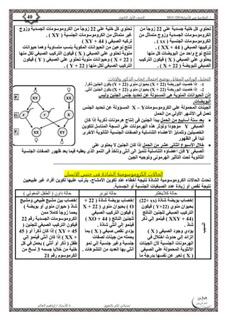 4102 الصف الأول الثانوي 40 / الخلاصة في الأحياء 4102  
الأستاذ / إبراهيم العالم  تمنياتي لكم بالتفوق 
تحتوي كل خلية جسدية علي 22 زوجا من 
الكروموسومات الجسدية وزوج متماثل من 
. ) xx ( الكروموسومات الجنسية 
. ) XX + تركيبها الصبغي ) 44 
تنتج نوع واحد من البويضات كل منها 
فيكون التركيب ) X ( يحتوي علي الصبغي 
. ) X + الصبغي للبويضة ) 22 
تحتوي كل خلية علي 22 زوجا من الكروموسومات الجسدية وزوج 
. ) XY ( غير متماثل من الكروموسومات الجنسية 
) XY + تركيه الصبغي ) 44 
تنتج نوعين من الحيوانات المكوية بنسب متساوية وهما حيوانات 
فيكون التركيب الصبغي لكل منها ) X ( منوية تحتوي علي الصبغي 
فيكون ) Y ( وحيوانات منوية تحتوي علي الصبغي ) X + 22 ( 
. ) Y + التركيب الصبغي لكل منها ) 22 
التحليل الوراثي المقابل يوضح احتمال إنجاب الذكور والإناث: 
يكون الجنين ذكراً. )Y + بحيوان منوي ) 22 )X + -1 إذا خصبت البوريضة ) 22 
يكون الجنين أنثي. )X + بحيوان منوي ) 22 )X + -2 إذا خصبت البوريضة ) 22 
إذن الحيوانات المنوية هي المسئولة عن تحديد جنس الجنين وليس 
البويضات. 
المسؤولة عن تحديد الجنس X – Y الجينات المحمولة علي الكروموسومات 
تعمل في الأشهر الأولي من الحمل 
بعد ستة أسابيع من الحمل يبدأ الجنين فى إنتاج هرمونات ذكرية إذا كان  
موجودا وتؤثر هذه الهرمونات على انسجة المناسل لتكوين Y الصبغى 
الخصيتين وتتمايز الأعضاء التناسلية والصفات الجنسية الثانوية الاخرى 
تبدأ فى الظهور 
خلال الأسبوع الثانى عشر من الحمل إذا كان الجنين لا يحتوى على  
فإن اعضاؤه التناسلية تتميز الى أنثى وتأخذ فى النمو الذى يعقبه فيما بعد ظهور الصفات الجنسية Y الصبغى 
الثانوية تحت التأثير الهرمونى وتوجيه الجين 
....................................................................................................................................... 
الحالات الكروموسومية الشاذة فى جنس الانسان 
تحدث الحالات الكروموسومية الشاذة نتيجة أخطاء عند تكوين الأمشاج، يترتب عليها تكوين أفراد غير طبيعيين 
نتيجة نقص أو زيادة عدد الصبغيات الجنسية أو الجسدية. 
حالة كلاينفلتر حالة تيرنر حالة داون ) الطفل المغولي ( 
السبب 
)22+ xx( إخصاب بويضة شاذة 
فيكون ) Y+ بحيوان منوي ) 22 
التركيب الصبغي للجنين الناتج 
فينمو إلي ذكر ) XXY + 44( 
شاذ . 
) X ( يؤدي وجود الصبغي 
الزائد إلي حدوث اختلال في 
الهرمونات الجنسية لأن الجينات 
الأنثوية المحمولة علي الصبغي 
تعبر عن نفسها بدرجة ما ) X ( 
+ إخصاب بويضة شاذة ) 22 
X + بحيوان منوي ) 22 ) O 
( فيكون التركيب الصبغي 
) XO + للجنين الناتج ) 44 
فينمو إلي أنثي شاذة . 
بما ) X ( يؤدي نقص صبغي 
يحمله من جينات لصفات 
جنسية وغير جنسية إلي نمو 
أنثي بها العديد من التشوهات . 
إخصاب بين مشيج طبيعي ومشيج 
شاذ ) حيوان منوي أو بويضة ( 
يحما زوجا كاملا ممن 
الكروموسومات الجسدية رقم 22 
فيكون التركيب الصبغي للجنين ) 
إذا كان ذكراً أو ) 45 ) XY + 45 
إذا كان أنثي فينمو إلي ) XX + 
طفل ) ذكر أو أنثي ( يحمل في كل 
خلية من خلايا جسمه 3 نسخ من 
الكرموسوم رقم 21 
 