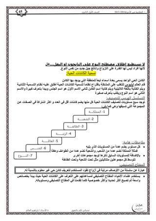 4102 الصف الأول الثانوي 45 / الخلاصة في الأحياء 4102  
لا نستطيع إطلاق مصطلح النوع على التايجون او البغل...علل 
لأنها افراد ليس لها القدرة على التزواج وإناتج جيل جديد من نفس النوع. 
تسمية الكائنات الحية: 
الكائن الحي الواحد يسمى بعدة اسماء تبعا للمنطقة التي يوجد بها الكائن 
قام العالم لينيوس للتغلب على المشكلة باقتراح نظاما لتسمية الكائنةات الحيةة أطلةق عليةه نظةام التسةمية الثنائيةة 
ويتم الكتابة باللغة اللاتينية ويتم كتابة اسم الكائن ثنائي الاسم الأول هو اسم الجنس ويبدأ بأحرف كبيرة والاسةم 
الثاني هو اسم النوع ويكتب بأحرف صغيرة 
التسلسل الهرمي للتصنيف: 
توجد سبع مستويات لتصنيف الكائنات الحية كل منها يضم كائنات أقل في العدد و اكثر اشتراكا في الصةفات عةن 
المجموعة التي تسبقها وهي كما يلي: 
-1 المملكــــــة 
-2 الشعبـــــــة 
-3 الطائفـــــــة 
-4 الرتبــــــــــة 
-6 الجنـــــــس 
الأستاذ / إبراهيم العالم  تمنياتي لكم بالتفوق 
ملاحظات هامة: 
كل مستوى يضم عدداً من المستويات الذي يليه  
فمثلاً المملكة تضم عددا من الشعب. والشعبة تضم عددا من الطوائف وهكذا. 
بالإضافة للمستويات السابق ذكرها توجد مجموعات أخرى  
تتوسط كل مجموعتين متتاليتين مثل تحت الشعبة وتحت الطائفة 
المفتاح التصنيفي: 
عبارة عن سلسلة من الأوصاف مرتبة في أزواج تقود المستخدم لتعريف كائن حي غير معلوم بالنسبة له. 
يستخدم علماء الأحياء المفتاح التصنيفي لمساعدتهم على التعرف على الكائنات الحية حيث يبةدأ بخصةائص  
واسعة ثم تصبح أكثر تحديدا وأكثر خصوصية كلما تقدمنا في المفتاح التصنيفي ومستوياته. 
-7 النــــــــوع 
-5 العائلـــــــــة 
 