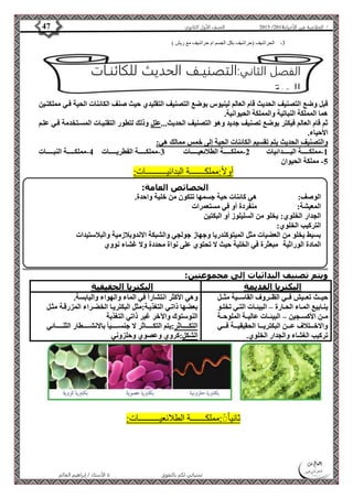 4102 الصف الأول الثانوي 47 / الخلاصة في الأحياء 4102  
-3 الحراشيف )حراشيف بكل الجسم ام حراشيف مع ريش ( 
الفصل الثاني:التصنيـف الحديث للكائنـات 
الحية 
قبل وضع التصنيف الحديث قام العالم لينيوس بوضع التصنيف التقليدي حيث صنف الكائنات الحية فةي مملكتةين 
هما المملكة النباتية والمملكة الحيوانية. 
ثم قام العالم فيكتر بوضع تصنيف جديد وهو التصنيف الحديث...علل وذلك لتطور التقنيةات المسةتخدمة فةي علةم 
الأحياء. 
والتصنيف الحديث يتم تقسيم الكائنات الحية إلى خمس ممالك هي: 
-1 مملكةةةةةةةة البةةةةةةةدائيات 2-مملكةةةةةةةة الطلائعيةةةةةةةات 3-مملكةةةةةةةة الفطريةةةةةةةات 4-مملكةةةةةةةة النبةةةةةةةات 
الخصائص العامة: 
الوصف: هي كائنات حية جسمها تتكون من خلية واحدة. 
المعيشة: منفردة أو في مستعمرات 
الجدار الخلوي: يخلو من السليلوز أو البكتين 
التركيب الخلوي: 
بسيط يخلو من العضيات مثل الميتوكندريا وجهاز جولجي والشبكة الاندوبلازمية والبلاستيدات 
المادة الوراثية مبعثرة في الخلية حيث لا تحتوي على نواة محددة ولا غشاء نووي 
الأستاذ / إبراهيم العالم  تمنياتي لكم بالتفوق 
-5 مملكة الحيوان 
أولاً:مملكـــــــة البدائيــــــــــات: 
ويتم تصنيف البدائيات إلى مجموعتين: 
البكتريا القديمة البكتريا الحقيقية 
حيةةةث تعةةةيش فةةةي الظةةةروف القاسةةةية مثةةةل 
ينةةابيع المةةاء الحةةارة – البيئةةات التةةي تخلةةو 
مةةن الأكسةةجين – البيئةةات عاليةةة الملوحةةة 
والاخةةةةتلاف عةةةةن البكتريةةةةا الحقيقيةةةةة فةةةةي 
تركيب الغشاء والجدار الخلوي. 
وهي الأكثر انتشاراً في الماء والهواء واليابسة. 
بعضها ذاتةي التغذيةة:مثل البكتريةا الخضةراء المزرقةة مثةل 
النوستوك والآخر غير ذاتي التغذية 
التكةةةةةةةاثر:يتم التكةةةةةةةاثر لا جنسةةةةةةةيا بالانشةةةةةةةطار الثنةةةةةةةائي 
الشكل:كروي وعصوي وحلزوني 
ثانيا :ًُْمملكـــــــة الطلائعيــــــــــات: 
 