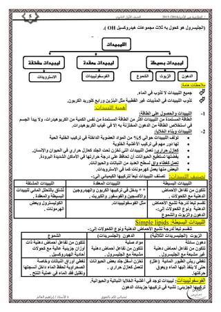 4102 الصف الأول الثانوي 5 / الخلاصة في الأحياء 4102  
.) OH )الجليسرول هو كحول به ثلاث مجموعات هيدروكسيل 
الأستاذ / إبراهيم العالم  تمنياتي لكم بالتفوق 
ملاحظات هامة: 
 جميع الليبيدات لا تذوب في الماء. 
 تذوب الليبيدات في المذيبات غير القطبية مثل البنزين ورابع كلوريد الكربون. 
أهمية الليبيدات: 
-1 الليبيدات والحصول علي الطاقة: 
الطاقة المستمدة من الليبيدات أكثر من الطاقة المستمدة من نفس الكمية من الكربوهيدرات، ولا يبدأ الجسم 
في استخلاص الطاقة من الدهون المختزنة به إلا في غياب الكربوهيدرات. 
-2 الليبيدات وبناء الخلايا: 
تؤلف الليبيدات حوالي 5% من المواد العضوية الداخلة في تركيب الخلية الحية  
لها دور مهم في تركيب الأغشية الخلوية  
كعازل حراري: تعمل الليبيدات التي تخزن تحت الجلد كعازل حراري في الحيوان والإنسان.  
بفضلها تستطيع الحيوانات أن تحافظ علي درجة حرارتها في الأماكن الشديدة البرودة.  
تعمل كغطاء واق لسطح العديد من النباتات والحيوانات.  
البعض منها يعمل كهرمونات كما في الإسترويدات.  
تصنيف الليبيدات: تصنف الليبيدات تبعا لتركيبها الكيميائي إلي:- 
الليبيدات البسيطة الليبيدات المعقدة الليبيدات المشتقة 
تتكون من تفاعل الأحماض 
الدهنية مع الكحولات . 
* * يدخل في تركيبها الكربون والهيدروجين 
والأكسجين والفوسفور والكبريت . 
ت شتق بالتحلل المائي لليبيدات 
البسيطة والمعقدة . 
تقسم تبعا لدرجة تشبع الأحماض 
الدهنية ونوع الكحولات إلي:- 
الدهون والزيوت والشموع 
مثل الفوسفوليبيدات. الكوليسترول وبعض 
الهرمونات . 
Simple lipids : الليبيدات البسيطة 
تنقسم تبعا لدرجة تشبع الأحماض الدهنية ونوع الكحولات إلي:- 
الزيوت )الجليسريدات الثلاثية( الدهون )الجلسريدات( الشموع 
دهون سائلة 
مواد صلبة 
تتكون من تفاعل أحماض دهنية 
تتكون من تفاعل أحماض دهنية 
غير مشبعة مع الجليسرول . 
مشبعة مع الجليسرول . 
تتكون من تفاعل أحماض دهنية ذات 
أوزان جزيئية عالية مع كحولات 
أحادية الهيدروكسيل . 
تغطي ريش الطيور المائية )علل( 
حتى لا ينفذ إليها الماء ويعوق 
حركتها. 
تخزن أسفل جلد بعض الحيوانات 
لتعمل كعازل حراري . 
تغطي أوراق النباتات وخاصة 
الصحراوية لحفظ الماء داخل أنسجتها 
وتقليل فقد الماء في عملية النتح . 
الفوسفوليبيدات: ليبيدات توجد في أغشية الخلايا النباتية والحيوانية. 
تركيبها الجزيئي: تشبه في تركيبها جزيئات الدهون 
 