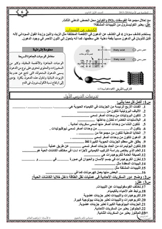 4102 الصف الأول الثانوي 6 / الخلاصة في الأحياء 4102  
والكولين محل الحمض الدهني الثالث. PO مع إحلال مجموعة الفوسفات 4 
علل: يعتبر الكوليسترول من الليبيدات المشتقة؟ 
الكشف عن الليبيدات: 
يستخدم كاشف سودان 4 في الكشف عن الدهون في الأطعمة المختلفة مثل الزيت واللبن وزبدة الفول السوداني لأنه 
قابل للذوبان في الدهون مسببا بقعة دهنية علي سطحها، كما أنه يتحول إلي اللون الأحمر في وجود الدهون. 
تدريبات الدرس الأول 
الأستاذ / إبراهيم العالم  تمنياتي لكم بالتفوق 
س 1: أكمل كل مما يأتي: 
1. الفئات الأربع الرئيسة من الجزيئات في الكيمياء الحيوية هي......................، .................، ................. ، ................... 
2. الألياف البروتينية تتكون من .............................. 
3. تتكون البروتينات من وحدات أصغر تسمي ............................. 
4. البلاستيدات الخضراء تختزن بداخلها .................. 
5. تتكون النشا من وحدات أصغر منها تسمي سكريات أحادية . 
6. يتكون الـ .…………………… من وحدات أصغر تسمي نيوكليوتيدات . 
7. الخلايا الدهنية تتكون من مجموعة من ................ . 
8. الدهون تتكون من وحدات أصغر تسمي ...................... . 
9. يطلق علي معظم الجزيئات الحيوية الكبيرة لفظ ..................... 
11 . تتكون البوليمرات من اتحاد جزيئات أصغر تسمي ............ عن طريق عملية ............... 
11 . العلم الذي يختص بدراسة التركيب الكيميائي لأجزاء الخلية في مختلف الكائنات الحية هو............... 
12 . الصيغة العامة للكربوهيدرات هي ................. 
13 . تخزن الكربوهيدرات في جسم الإنسان والحيوان في صورة .............. في ................ و ................ 
14 . اليبيدات المعقدة مثل ...................... 
15 . الليبيدات المشتقة مثل ....................... 
16 . ....................... البعض منها يعمل كهرمونات كما في ............................. 
س 2: وضح دور السكريات الأحادية في عمليات نقل الطاقة داخل خلايا الكائنات الحية: 
س 3: علل: 
17 . تختلف الفوسفوليبيدات عن الليبيدات. 
18 . يرتبط علم الأحياء بالكيمياء. 
19 . الكربوهيدرات والليبيدات تعتبر جزيئات عضوية 
21 . الكربوهيدرات والليبيدات تعتبر جزيئات بيولوجية كبيرة. 
21 . الجزيئات البيولوجية الكبيرة تعتبر جزيئات عضوية. 
22 . الجلوكوز يعتبر من السكريات الأحادية. 
23 . المالتوز يعتبر من السكريات الثنائية. 
 