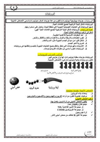 4102 الصف الأول الثانوي 8 / الخلاصة في الأحياء 4102  
البروتينات 
البروتينات: جزيئات بيولوجية )بوليمرات( تتكون من عدة جزيئات أصغر )مونيمرات( تسمي الأحماض الأمينية 
البروتينات تشكل البنية التركيبية لجميع الكائنات الحية. 
تسهم البروتينات في العمليات الكيميائية الحيوية التي تحفظ الحياة، وتعمل علي إستمراريتها. 
أهمية البروتينات: البروتينات تشكل البنية التركيبية لجميع الكائنات الحية فهي: 
تدخل في تركيب ووظائف الخلايا الحية: 
1. أحد المكونات الأساسية للأغشية الخلوية. 
2. تكون العضلات والأربطة والأوتار والأعضاء والغدد والأظافر والشعر. 
3. تشكل كثيرا من سوائل الجسم الحيوية مثل: الدم واللمف. 
الأستاذ / إبراهيم العالم  تمنياتي لكم بالتفوق 
4. ضرورية لنمو الجسم. 
5. الإنزيمات والهرمونات التي تحفز وتنظم جميع العمليات الحيوية بالجسم وتنظمها هي بروتينات 
6. البروتينات مكون أساسي من مكونات الكروموسومات. 
التركيب الجزيئي للب روتينات: 
البروتينات جزيئات معقدة )بوليمرات(، لها وزن جزيئي كبير. 
تتكون من وحدات بنائية )مونيمرات( هي: الأحماض الأمينية. 
Amino Acids : الأحماض الأمينية 
1. وحدات بناء البروتين. 
2. مركبات عضوية تتكون من ذرات الكربون والهيدروجين والأكسجين والنيتروجين 
تركيب الحمض الأميني: 
3. يتكون الحمض الأميني من ذرة كربون يتصل بها: 
مجموعتان وظيفيتان هما:  
NH 1. مجموعة الأمين القاعدية 2 
COOH 2. مجموعة الكربوكسيل 
ذرة هيدروجين.  
تختلف من حمض أميني لآخر. R مجموعة الكيل  
 