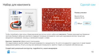 10
Набор для квиллинга
Чтобы попробовать свои силы в бумагокручении достаточно купить набор для квиллинга. Помимо разноцветных бумажных
ленточек базовый набор для квиллинга содержит основные инструменты: шило для скручивания роллов, пинцет для
аккуратного склеивания, ножницы и маленький пузырек с клеем.
!
Квиллинг-творчество обрело много поклонников.
Это медитативное занятие требует большой усидчивости и аккуратности. Но ничто не сравнится с радостью от своей первой
завершенной работы. И пусть на лицо все маленькие погрешности, приятно глядеть на творение собственных рук.
!
Создай свой уникальный конструктор, подробности у наших менеджеров.

Размер упаковки 
 
Высота 30 см
Ширина 30 см
Сделай сам
GiftsPro.ru
>500 i100 шт.
 