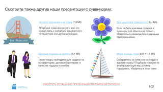 102
Ассорти дорожное и не очень (7,9 Мб)
!
Подборка товаров в дорогу, все что
нужно взять с собой для комфортного
путешествия или деловой поездки.
Смотрите также другие наши презентации с сувенирами:
SAN FRANCISCO
Деловые подарки на раздачу (6,1 Мб)
!
Такие товары пригодятся для раздачи на
конференциях, деловым партнерам, в
качестве подарка коллегам.
Для ценителей прекрасного (6,4 Мб)
!
Если любите красивые подарки и
сувениры для офиса и не только -
обязательно ознакомьтесь с данными
предложениями.
Море, солнце, пляж (pdf, 11, 5 Мб)
!
Собираетесь на пляж или на отдых в
жаркие страны? Подборка товаров из
этой презентации вас должна
порадовать. Убедитесь в этом сами.
GiftsPro.ru
СМОТРЕТЬ ОСТАЛЬНЫЕ ПРЕЗЕНТАЦИИ НА САЙТЕ GIFTSPRO.RU
 