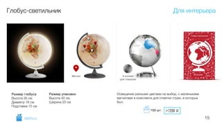 15
Глобус-светильник
Освещение разными цветами на выбор, с маленькими
магнитами в комплекте для отметки стран, в которых
был.
Размер глобуса

Высота 35 см
Диаметр 16 см
Подставка 15 см
Размер упаковки

Высота 40 см
Ширина 20 см
Для интерьера
GiftsPro.ru
>1200 i100 шт.
 