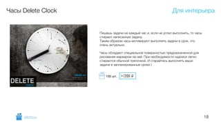 18
Часы Delete Clock
Пишешь задачи на каждый час и, если не успел выполнить, то часы
стирают написанную задачу.
Таким образом часы мотивируют выполнять задачи в срок, что
очень актуально.
!
Часы обладают специальной поверхностью предназначенной для
рисования маркером на ней. При необходимости надписи легко
стираются обычной тряпочкой. И старайтесь выполнять ваши
задачи в запланированные сроки )
Для интерьера
GiftsPro.ru
>1200 i100 шт.
 