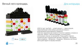 20
Вечный лего-календарь
LEGO (от дат. Leg Godt — «играй хорошо») — серии игрушек,
представляющие собой наборы деталей для сборки и
моделирования разнообразных предметов.
Гифтспро предлагает вам играючи относится к времени, которое не
перестает «бежать». Вечный календарь, который можно
использовать пока вы не наиграетесь. Очень удобно отмечать
конкретные даты специальными метками «Праздник», «Выходной»,
«День рожденье», «Вечеринка», «Свидание». Возможны кастомные
метки дней недели по вашему желанию.
Для интерьера
GiftsPro.ru
>500 i100 шт.
 