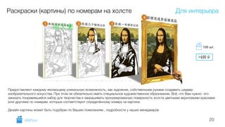 20
Раскраски (картины) по номерам на холсте
Предоставляют каждому желающему уникальную возможность, как художник, собственными руками создавать шедевр
изобразительного искусства. При этом не обязательно иметь специальное художественное образование. Всё, что Вам нужно- это
заказать понравившийся набор для творчества и закрашивать пронумерованную поверхность холста цветными акриловыми красками
(или другими) по номерам, которые соответствуют определённому номеру на картине.
Дизайн картины может быть подобран по Вашим пожеланиям , подробности у наших менеджеров
Для интерьера
GiftsPro.ru
>600 i
100 шт.
 