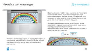 26
Наклейка для клавиатуры
Идеальный вариант в 2015 году - наклейка на клавиатуру с
изображением овечки, талисманом следующего года.
Овца символизирует женское начало. Это животное хотя
боязливо, но любит упорных и настойчивых. Активность в
делах станет залогом счастливого будущего.
!
Легкомысленная и непостоянная овца обладает лёгким
характером и переменчивым настроением. И наша жизнь
под её руководством будет такой же.
Порадуйте себя и своих коллег, привнесите что-то новое в
ваше офисное пространство.
Наклейки на клавиатуру идеально подойдут для офисных
сотрудников. Наклейки могут содержать в себе логотип
компании или любой другой принт, который можно
распечатать.
Для интерьера
GiftsPro.ru
>200 i100 шт.
 