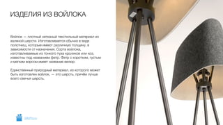 Войлок — плотный нетканый текстильный материал из
валяной шерсти. Изготавливается обычно в виде
полотнищ, которые имеют различную толщину, в
зависимости от назначения. Сорта войлока,
изготавливаемые из тонкого пуха кроликов или коз,
известны под названием фетр. Фетр с коротким, густым
и мягким ворсом имеет название велюр.
!
Единственный природный материал, из которого может
быть изготовлен войлок, — это шерсть, причём лучше
всего овечья шерсть.
ИЗДЕЛИЯ ИЗ ВОЙЛОКА
5GiftsPro.ru
 