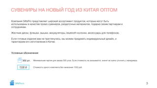 Компания GiftsPro представляет широкий ассортимент продуктов, которые могут быть
использованы в качестве промо-сувениров, раздаточных материалов, подарка своим партнерам и
сотрудникам.
!
Жесткие диски, флешки, мышки, аккумуляторы, bluetooth-колонки, аксессуары для телефонов.
!
Если готовые изделия вам не приглянулись, мы можем придумать индивидуальный дизайн, и
гарантируем его изготовление в Китае.
СУВЕНИРЫ НА НОВЫЙ ГОД ИЗ КИТАЯ ОПТОМ
3
Условные обозначения
Минимальная партия для заказа 300 штук. Если стоимость не указывается, значит ее нужно уточнить у менеджера.
Стоимость одного комплекта без нанесения 1550 руб.1550 i
300 шт.
GiftsPro.ru
 