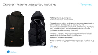 44
Стильный жилет с множеством карманов
Любой цвет, размер, материал.
Возможен пошив по вашей модели.
!
Съемный капюшон. Есть возможность пристегивать капюшоны от
других изделий (совпадающие по размеру молнии).
Извлекаемые нагревательные элементы спрятаны под подкладку
и могут размещаться в различных вариантах для подогрева
разных зон тела (нет торчащих проводов).
!
Платформы из ленты-липучки (велкро) для крепления чехлов с
аккумулятором или фиксации провода питания.
4 варианта надежного крепления.
!
Клапаны на липучках для регулирования размера жилета от 48 до
56.
Текстиль
GiftsPro.ru
100 шт.
 