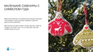 Войлочные брелоки и коллекционные игрушки, флешки
и фоторамки, игрушки-грелки, варежки и десятки
других уютных мелочей.
!
Вам больше не нужно ломать голову над тем, чтобы не
подарить коллеге то же, что и в прошлом году. Мы
позаботились об этом.
МАЛЕНЬКИЕ СУВЕНИРЫ С
СИМВОЛОМ ГОДА
5GiftsPro.ru
 