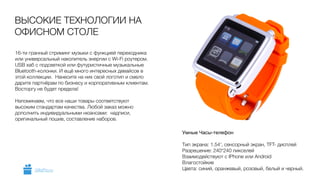 16-ти гранный стриминг музыки с функцией переходника
или универсальный накопитель энергии с Wi-Fi роутером.
USB хаб с подсветкой или футуристичные музыкальные
Bluetooth-колонки. И ещё много интересных девайсов в
этой коллекции. Нанесите на них свой логотип и смело
дарите партнёрам по бизнесу и корпоративным клиентам.
Восторгу не будет предела!
!
Напоминаем, что все наши товары соответствуют
высоким стандартам качества. Любой заказ можно
дополнить индивидуальными нюансами: надписи,
оригинальный пошив, составление наборов.
ВЫСОКИЕ ТЕХНОЛОГИИ НА
ОФИСНОМ СТОЛЕ
Умные Часы-телефон

 
Тип экрана: 1.54’, сенсорный экран, TFT- дисплей 
Разрешение: 240*240 пикселей 
Взаимодействуют с IPhone или Android 
Влагостойкие
Цвета: синий, оранжевый, розовый, белый и черный.GiftsPro.ru
 