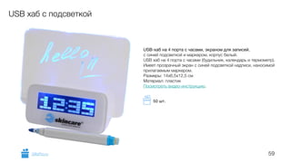59
USB хаб с подсветкой
USB-хаб на 4 порта с часами, экраном для записей,
с синей подсветкой и маркером, корпус белый.
USB хаб на 4 порта с часами (будильник, календарь и термометр).
Имеет прозрачный экран с синей подсветкой надписи, наносимой
прилагаемым маркером.  
Размеры: 14х6,5х12,5 см
Материал: пластик
Посмотреть видео-инструкцию.
GiftsPro.ru
50 шт.
 