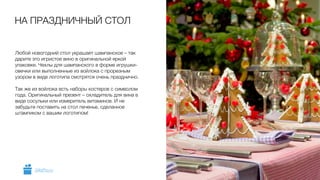 Любой новогодний стол украшает шампанское – так
дарите это игристое вино в оригинальной яркой
упаковке. Чехлы для шампанского в форме игрушки-
овечки или выполненные из войлока с прорезным
узором в виде логотипа смотрятся очень празднично.
!
Так же из войлока есть наборы костеров с символом
года. Оригинальный презент – охладитель для вина в
виде сосульки или измеритель витаминов. И не
забудьте поставить на стол печенье, сделанное
штампиком с вашим логотипом!
НА ПРАЗДНИЧНЫЙ СТОЛ
5GiftsPro.ru
 