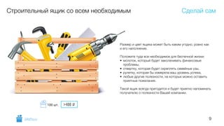 9
Строительный ящик со всем необходимым
Размер и цвет ящика может быть каким угодно, ровно как
и его наполнение.
!
Положите туда все необходимое для беспечной жизни:
• молоток, который будет заколачивать финансовые
проблемы,
• отвертку, которая будет скреплять семейные узы,
• рулетку, которая бы измеряла ваш уровень успеха,
• любые другие полезности, на которых можно оставить
приятные пожелания.
!
Такой ящик всегда пригодится и будет приятно напоминать
получателю о полезности Вашей компании.
Сделай сам
GiftsPro.ru
>400 i100 шт.
 