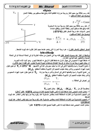 رب اشرح لي صدري * ويسر لي امري 
111 
فى الفيزياء 2 ث ع 2651 Mr. Sharaf 65556201110 الموجز 
منحنيات 
عند رسم علاقة بين حجم الغاز ودرجة حرارته الكلفنية فانه ينتج خط مستقيم يمر بنقطة الاصل 
ويصبح ميل الخط المستقيم :- 
Const 
Vol 
S 
T 
  
-2 عند رسم علاقة بين حجم الغاز ودرجة حرارته السليزية 
فانه ينتج خط مستقيم لايمر بنقطة الاصل ويقطع امتداده 
)-273oC( محور السينات عند درجة الصفر كلفن 
ويصبح ميل الخط المستقيم:- 
الصفر المطلق )الصفر كلفن ( :- هو درجة الحرارة التى ينعدم عندها حجم الغاز نظريا عند ثبوت الضعط . 
ملاحظات هامة 
ويلاحظ ان الغاز عند وصوله للصفر كلفن فانه يبدأ فى التحول من حالته الغازية ثم الى الحالة السائلة ثم الى الحالة 
الصلبة ولاتنطبق عليه قوانين الغازات . 
-4 ضغط الهواء المحبوس فى جهاز شارل = ضغط قطرة الزئبق + الضغط الجوى وهو ثابت اثناء التجربه. 
-4 يمكن تعيين درجة حرارة سائل او )درجة غليانه( باستخدام انبوبة شعرية تحتوى على قطرة زئبق كالاتى:- 
T أ- نضع الانبوبة راسيا وفتحتها لاعلى فى اناء به جليد مجروش اخذ فى الانصهار 
1 
= 273 o ثم نعين طول K 
(V عمود الهواء المحبوس والذى يتخذ مقياسا للحجم لان الانبوبة منتظمة المقطع 
ol 
) 
1 
T ب_ نضع الانبوبة راسيا وفتحتها لاعلى فى السائل والذى درجة حرارته 
2 ثم نعين طول عمود الهواء المحبوس 
(V والذى يتخذ مقياسا للحجم لان الانبوبة منتظمة المقطع 
ol 
) 
2 
ج_ نعوض فى العلاقة :- 
T بمعلومية كل من 
1 (V ، 
ol 
) 
1 (V ، 
ol 
) 
2 T يمكن تعيين 
2 
1 كلفن- 1)علل( / -6 معامل التمدد الحجمى تحت ضغط ثابت له نفس القيمة لجميع الغازات ويساوى 273 
لان الحجوم المتساوية من الغازات المختلفة تتمدد بمقادير متساوية عند رفع درجة حرارتها بنفس المقدار عند ثبوت 
الضغط 
-7 الحجوم المتساوية من الغازات المختلفة تتمدد بمقادير متساوية عند رفع درجة حرارتها بنفس المقدار عند ثبوت 
الضغط)علل( 
1 كلفن- 1 / معامل التمدد الحجمى تحت ضغط ثابت له نفس القيمة لجميع الغازات 273 
Δ t 
Δ Vol 
= α v (Vol)o = 
Slope = 
273 
Vol 
T 
Vol 
- 273 t oC 
Vol 
0 
(Vol) 2 
(Vol) 1 
T 2 
T 1 
= 
 