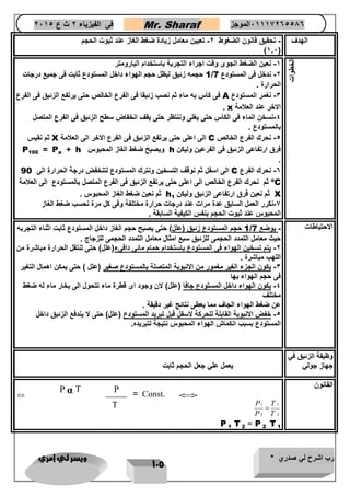رب اشرح لي صدري * ويسر لي امري 
115 
فى الفيزياء 2 ث ع 2651 Mr. Sharaf 65556201110 الموجز 
الهدف - تحقيق قانون الضغوط 2- تعيين معامل زيادة ضغط الغاز عند ثبوت الحجم 
)1.6( 
الخطوات 
-1 نعين الضغط الجوى وقت اجراء التجربة باستخدام البارومتر 
1 حجمه زئبق ليظل حجم الهواء داخل المستودع ثابت فى جميع درجات / -2 ندخل فى المستودع 7 
الحرارة . 
فى كأس به ماء ثم نصب زئبقا فى الفرع الخال حتى يرتفع الزئبق فى الفرع A -3 نغمر المستودع 
. x الاخر عند العلامة 
-4 نسخن الماء فى الكأس حتى يغلى وننتظر حتى يقف انخفاض سطح الزئبق فى الفرع المتصل 
بالمستودع . 
ثم نقيس X الى اعلى حتى يرتفع الزئبق فى الفرع الاخر الى العلامة C -4 نحرك الفرع الخال 
P + h ويصبح ضغط الغاز المحبوس h فرق ارتفاعى الزئبق فى الفرعين وليكن 
a P = 
100 
. 
الى اسفل ثم نوقف التسخين ونترك المستودع لتنخفض درجة الحرارة الى 90 C -6 نحرك الفرع 
oثم نحرك الفرع الخال الى اعلى حتى يرتفع الزئبق فى الفرع المتصل بالمستودع الى العلامة C 
h ثم نعين فرق ارتفاعى الزئبق وليكن X 
1 ثم نعين ضغط الغاز المحبوس . 
-7 نكرر العمل السابق عدة مرات عند درجات حرارة مختلفة وفى كل مرة نحسب ضغط الغاز 
المحبوس عند ثبوت الحجم بنفس الكيفية السابقة . 
1 حجم المستودع زئبق )علل( حتى يصبح حجم الغاز داخل المستودع ثابت اثناء التجربه / الاحتياطات - يوضع 7 
حيث معامل التمدد الحجمى للزئبق سبع امثال معامل التمدد الحجمى للزجاج . 
-2 يتم تسخين الهواء فى المستودع باستخدام حمام مائى دافىء)علل( حتى تنتقل الحرارة مباشرة من 
اللهب مباشرة . 
-3 يكون الجزء الغير مغمور من الانبوبة المتصلة بالمستودع صغير )علل ( حتى يمكن اهمال التغير 
فى حجم الهواء بها 
-4 يكون الهواء داخل المستودع جافا )علل( لان وجود اى قطرة ماء تتحول الى بخار ماء له ضغط 
مختلف 
عن ضغط الهواء الجاف مما يعطى نتائج غير دقيقة . 
-4 خفض الانبوبة القابلة للحركة لاسفل قبل تبريد المستودع )علل( حتى لا يندفع الزئبق داخل 
المستودع بسبب انكماش الهواء المحبوس نتيجة لتبريده. 
وظيفة الزئبق في 
جهاز جولي 
يعمل علي جعل الحجم ثابت 
القانون 
  
1 1 
2 2 
P T 
P T 
 
T 
1 P 
2 P = 
1 
T 
2 
P α T 
υ 
-= 
T 
P 
= Const. 
 