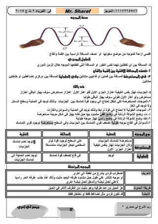 رب اشرح لي صدري * ويسر لي امري 
12 
فى الفيزياء 2 ث ع 2651 Mr. Sharaf 65556201110 الموجز 
سعة الموجه 
اقصي ازاحة للموجه من موضع سكونها او نصف المسافة الراسية بين القمة والقاع 
الطول الموجي 
1 المسافة بين اي نقطتين لهما نفس الطور او المسافة التي تقطعها الموجه خلال الزمن الدوري - 
2 ضعف المسافة الافقية بين القمة والقاع - 
3 في المستعرضة المسافة بين قمتين او قاعيين متتالين وفي الطولية المسافة بين مركزي تضاغطين او خلخلين - 
متتالين 
خد بالك 
1 الجزئيات تهتز بفس الكيفية اهتزاز الجزئ الاول فلو اهتز الاول اهتزاز مستعرض سوف يهتز الباقي اهتزاز - 
مستعرض ولو اهتز الاول طولي سوف يهتز الباقي طوليا 
2 الموجات المستعرضة لكي تنتقل تحتاج الي وجود قوة تماسك بين الجزئيات ولذلك توجد في الصلبة وسطح السائل - 
ولا توجد في الغاز 
3 الموجات الطولية لا تحتاج الي قوة ترابط ولذلك توجد في الصلبة والسوائل والغازات - 
4 عند وضع الشوكة الرنانة في وضع افقي مشدود بها حبل فانه يهتز في شكل موجة مستعرضة - 
6 عند وضع الشوكة الرنانة في وضع راسي تهتز موجة طولية - 
7 السوائل في القاع موجه طولية لضعف قوي التماسك بين الجزئيات وفي السطح مستعرضة لوجود قوي التماسك - 
نوع الموجه الصلبة السائلة الغازية 
المستعرضة 
مستعرضة لتماسك الجزئيات 
ولان الجزئيات تهتز بنفس كيفية 
اهتزاز الجزئ الاول 
علي السطح لوجود قوة توتر 
السطحي تجعل الجزئيات متماسكة 
لا توجد لعدم تماسك 
الجزئيات 
الطولية توجد في قاع لضعف قوة تماسك توجد لعدم الحاجة الي 
تماسك الجزئيات 
الموجه المرتحلة 
التعريف اضطراب فردى يتدرج من نقطة الى اخرى 
او موجه تنتشر علي طول حبل مشدود طرفه البعيد مثبت وذلك عند جذب طرفه الحر راسيا 
لاعلي لعمل نبضة ولاسفل لعمل نبضة اخري 
طريقة الحدوث هز الحبل من احد طرفيه وهو مثبت من الطرف الاخر في الحبل 
النبضة قد تكون فردي مثل تضاغط فقط او تخلخل فقط 
 