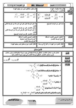 رب اشرح لي صدري * ويسر لي امري 
26 
فى الفيزياء 2 ث ع 2651 Mr. Sharaf 65556201110 الموجز 
نوع 
الوسطين 
الوسط السقوط : الهواء 
الانكسار : اي وسط اخر 
الوسطين مختلفين ليس من بينهم الهواء 
sin القانون 1 
sin 2 
C 
n 
V 
  
  
   
1 sin 1 2 
2 sin 2 1 
v n 
V n 
  
  
   
قيمة دائما اكبر من الواحد الصحيح اذا كان الوسط الاول اكبر في السرعة من الوسط الثاني 
يكون 
معامل الانكسار اكبر من الواحد الصحيح 
اذا كان الوسط الاول اقل في السرعة من الوسط الثاني 
يكون 
معامل الانكسار اقل من الواحد الصحيح 
العوامل 1/الطول الموجي للضوء الساقط 
2/نوع الوسط الانكسار 
/الطول الموجي للضوء الساقط 
2/نوع الوسط الاول السقوط 
3/نوع وسط الانكسار 
شروطه انتقال الضوء من الهواء او الفراغ الي وسط 
اخر 
انتقال الضوء بين وسطين ليس بينهم الهواء 
قانون سئنل 
النص حاصل ضرب معامل الانكسار المطلق لوسط السقوط فى جيب زاوية السقوط فيه يساوى حاصل 
ضرب معامل الانكسار المطلق لوسط الانكسار فى جيب زاوية الانكسار فيه . 
الصيغة 
الرياضية 
n1 sin = n2 sin 
الاثبات 1- معامل الانكسار الوسط الاول ( 1 
1 
1 
C 
n 
V 
  
-2 معامل الانكسار الوسط الثاني( 2 2 
2 
C 
n 
V 
  
-3 بقسمة 2 علي 1 
2 1 3 
1 2 
n V 
n V 
   
-4 ولكن 
1 4 
2 
sin 
sin 
V 
V 
 
 
  
من ) 3( و) 4( نستنتج ان 
sin 2 
sin 1 
n 
n 
 
 
  
in in بضرب الطرفين في الوسطين فيكون 
1 2 
n   n  
 