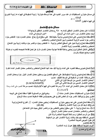 رب اشرح لي صدري * ويسر لي امري 
28 
فى الفيزياء 2 ث ع 2651 Mr. Sharaf 65556201110 الموجز 
احترس 
في مسائل متوازي المستطيلات او عند مرور الضوء في عدة اوساط متوازية زاوية السقوط في الهواء = زاوية الخروج 
في الهواء فيكون 
sin 
sin 
n 
 
 
 
مسائل علي الانكسار 
2/ 3 ومعامل الانكسار المطلق للزجاج 3 / 1(:/اذا كان معامل الانكسار المطلق للماء = 4 ( 
اوجد معامل الانكسار من : 1/من الماء الي الزجاج 2/من الزجاج الي الماء 
2(:سقط شعاع ضوئي علي شعاع ضوئي بزاوية سقوط 58 علي سطح لوج زجاج معامل انكساره 1.6 فانعكس جزء ( 
وانكسر جزء احسب الزاوية المحصورة بين الشعاع المنكسر والمنعكس 
3(:/سقط شعاع بزاوية تميل علي السطح العاكس بزاوية 46 فانعكس وجزء وانكسر جزء وكانت زاوية بين الشعاع ( 
المنعكس والمنكسر 90 احسب زاوية الانكسار 
4(:/في الشكل المقابل لوح زجاجي بداخلة فقاعة هوائية معامل انكساره 1.5 هل تعمل فقاعة كمجمعه للضوء ام مفرقة ( 
للضوء وضح اجابتك بالرسم 
5(:/شعاع ضوئي يسقط الضوء علي الماء بزاوية 45 حدد اتجا الشعاع المنعكس والمنكسر معامل انكسار الماء له 1.4 ( 
)30( 
6(:سقط شعاع ضوئي بزاوية السقوط 30 علي السطح الفاصل بين وسطين معامل انكسار الاول 1.6 ومعامل انكسار ( 
الثاني 1.4 فاذا علمت ان السقوط في الوسط الكثيف احسب 
1/معامل الانكسار النسبي من الوسط الاول الي الثاني 2/زاوية الانكسار 
)1.14/34.51/ 3/معامل الانكسار النسبي من الوسط الثاني الي الاول ) 0.875 
3م/ث احسب سرعة الضوء في الماء وماذا x 3 وسرعة الضوء في الهواء 105 / 7(/اذا كان معامل الانكسار في الماء 4 ) 
2.25x تستنتج ) 108 
) 
8(: متوازي المستطيلات معامل انكسار مادته 3 وضع فوق مراةمستوية افقية اسقط شعاع علي الوجه ( 
2من نقطه السقوط احسب سمك الزجاج cm العلوي يميل بزاوية 30 انكسر جزء ثم انعكس فخرج علي بعد 
) 3 ( 
9(:سقط شعاع ضوئي علي احد وجهي متوازي المستطيلات زجاجي معامل انكساره 2 فخرج الشعاع بزاوية ( 
)45- خروج 45 اوجد كل من زاوية الانكسار والسقوط ) 30 
11 (: سقط شعاع بزاوية 66 علي سطح زجاجي فانعكس جزء وانكسر الباقي بحيث كان الشعاعان ( 
المنعكس والمنكسر متعامدان احسب معامل انكسار الزجاج 
11 (: من الرسم المقابل ارسم شكلا للموجة المنكسرة واذا كان ( 
10 وكانت زاوية الانكسار اكبر من السقوط cm الموجي الساقطه 
فان طول الموجي للموجة المنكسرة 
10-20-7 (سم ( 
2/تردد الموجة الساقطه 200 هيرتز تردد المنكسرة 
 