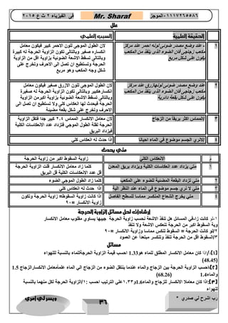 رب اشرح لي صدري * ويسر لي امري 
36 
فى الفيزياء 2 ث ع 2651 Mr. Sharaf 65556201110 الموجز 
علل 
الحقيقة العلمية السبب العلمي 
1 عند وضع مصدر ضوئى لونه احمر عند مركز - زكرم دنع رمحا هنول ىئوض ردصم عضو دنع 
مككم عب زجاجى فان الضوء الذى ينفذ من المكعب بعكملا نم ذفني ىذلا ءوضلا ناف ىجاجز بع 
يكون على شكل مربععبرم لكش ىلع نوكي 
لان الطول الموجى للون الاحمر كبير فيكون معامل 
انكساره صغير وبالتالى تكون الزاوية الحرجة له كبيرة 
وبالتالى تسقط الاشعة الضوئية بزاوية اقل من الزاوية 
الحرجة وتستطيع ان تصل الى الاحرف وتخرج على 
شكل وجه المكعب وهو مربع 
2 عند وضع مصدر ضوئى لونهازرق عند مركز زكرم دنع قرزاهنول ىئوض ردصم عضو دنع 
مكعب زجاجى فان الضوء الذى ينفذ من المكعب بعكملا نم ذفني ىذلا ءوضلا ناف ىجاجز بعكم 
يكون على شكل بقعة دائريةةيرئاد ةعقب لكش ىلع نوكي 
لان الطول الموجى للون الازرق صغير فيكون معامل 
انكسارهكبير وبالتالى تكون الزاوية الحرجة له صغيرة 
وبالتالى تسقط الاشعة الضوئية بزاوية اكبرمن الزاوية 
الحرجة فيحدث لها انعكاس كلى ولا تستطيع ان تصل الى 
الاحرف وتخرج على شكل بقعة مضيئة 
3 /المماس اكثر بريقاً من الزجاج لان معامل الانكسار المماس 204 كبير جدا فتقل الزاوية 
الحرجة لقلة الطول الموجي فتزداد عدد الانعكاسات الكلية 
فيزداد البريق 
4 /لانري الجسم موضوع في الماء احيانا اذا حدث له انعكاس كلي 
متي يحدث 
م الانعكاس الكلي زاوية السقوط اكبر من زاوية الحرجة 
1 متي يزداد عدد انعكاسات الكلية ويزداد بريق المعدن كلما زاد معامل الانكسار قلت الزاوية الحرجة 
قل عدد الانعكاسات الكلية قل البريق 
2 متي تزداد البقعة المضئية للضوء علي المكعب كلما زاد الطول الموجي الضوء 
3 متي لا نري جسم موضوع في الماء عند النظر الية اذا حدث له انعكاس كلي 
4 متي يخرج الشعاع المنكسر مماسا للسطح الفاصل اذا كانت زاوية السقوط= زاوية الحرجة وتكون 
زاوية الانكسار = 96 
ارشادات لحل مسائل الزاوية الحرجة 
1 لو كانت زا في المسائل هل تنفذ الاشعة نحسب زاوية الحرجة جيبها يساوي مقلوب معامل الانكسار - - 
وية السقوط اكبر من الحرجة تنعكس الاشعة ولا تنفذ 
2/لو كانت الحرجة = السقوط تنكس مماسا وزاوية الانكسار = 96 
3/السقوط اقل من الحرجة تنفذ وتنكسر مبتعداً عن العمود 
مسائل 
1(:/اذا كان معامل الانكسار المطلق للماء هو ( 1.33 احسب قيمة الزاوية الحرجةللماء بالنسبة لللهواء 
( 48.45 ) 
2(:احسب الزاوية الحرجة بين الزجاج والماء عندما ينتقل الضوء من الزجاج الي الماء علماًمعامل الانكسارالزجاج ( 1.5 
والماء 1.4 ( 68.26 ) 
3(:اذا كان معاملا الانكسار للزجاج والماء ( 1.6 و 1033 علي الترتيب احسب : 1/الزاوية الحرجة لكل منهما بالنسبة 
للهواء 
 