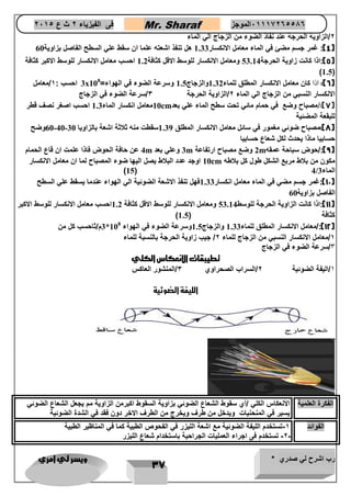 رب اشرح لي صدري * ويسر لي امري 
37 
فى الفيزياء 2 ث ع 2651 Mr. Sharaf 65556201110 الموجز 
2/ال زاوية الحرجة عند نفاذ الضوء من الزجاج الي الماء 
4(: غمر جسم مضئ في الماء معامل الانكسار 1.33 هل تنفذ اشعته علما ان سقط علي السطح الفاصل بزاوية 60 ( 
5(:اذا كانت زاوية الحرجة 53.14 ومعامل الانكسار للوسط الاقل كثافة 1.2 احسب معامل الانكسار للوسط الاكبر كثافة ( 
)1.5( 
3x 6(: اذا كان معامل الانكسار المطلق للماء 1.32 والزجاج 1.5 وسرعة الضوء في الهواء= 10 ( 8 احسب : 1/معامل 
الانكسار النسبي من الزجاج الي الماء 2/الزاوية الحرجة 3/سرعة الضوء في الزجاج 
10 معامل انكسار الماء 1.3 احسب اصغر نصف قطر cm 7(:/مصباح وضع في حمام مائي تحت سطح الماء علي بعد ( 
للبقعة المضئية 
60 وضح -40- 8(:مصباح ضوئي مغمور في سائل معامل الانكسار المطلق 1.39 سقطت منه ثلاثة اشعة بالزاويا 30 ( 
حسابيا ماذا يحدث لكل شعاع حسابيا 
4 عن حافة الحوض فاذا علمت ان قاع الحمام m 3 وعلي بعد m 2 وضع مصباح ارتفاعة m 9(:/حوض سباحة عمقه ( 
10 اوجد عدد البلاط يصل اليها ضوء المصباح لما ان معامل الانكسار cm مكون من بلاط مربع الشكل طول كل بلاطه 
)15( 4/ الماء 3 
11 (:غمر جسم مضي في الماء معامل انكسار 1.33 فهل تنفذ الاشعة الضوئية الي الهواء عندما يسقط علي السطح ( 
الفاصل بزاوية 60 
11 (:اذا كانت الزاوية الحرجة للوسط 53.14 ومعامل الانكسار للوسط الاقل كثافة 1.2 احسب معامل الانكسار للوسط الاكبر ( 
) كثافة ) 1.5 
3* 12 (:/معامل الانكسار المطلق للماء 1.33 والزجاج 1.5 وسرعة الضوء في الهواء 10 ( 8 م/ثاحسب كل من 
1/معامل الانكسار النسبي من الزجاج للماء 2/ جيب زاوية الحرجة بالنسبة للماء 
3/سرعة الضوء في الزجاج 
تطيبقات الانعكاس الكلي 
1/اليفة الضوئية 2/السراب الصحراوي 3/المنشور العاكس 
الليفة الضوئية 
الفكرة العلمية الانعكاس الكلي /أي سقوط الشعاع الضوئي بزاوية السقوط اكبرمن الزاوية مم يجعل الشعاع الضوئي 
يسير في المنحنيات ويدخل من طرف ويخرج من الطرف الاخر دون فقد في الشدة الضوئية 
الفوائد 1-تستخدم الليفة الضوئية مع اشعة الليزر في الفحو الطبية كما في المناظير الطبية 
-2-2 تستخدم فى اجراء العمليات الجراحية باستخدام شعاع الليزر ( 
 