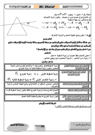 رب اشرح لي صدري * ويسر لي امري 
47 
فى الفيزياء 2 ث ع 2651 Mr. Sharaf 65556201110 الموجز 
صفر = 2= الحالة رقم 3 :الميل - 1 ويكون 2 
أي الشعاع خرج عموديا دون ان ينحرف وتكون زاوية الانحراف 
خارج لمنشور من جهة السقوط 
1 2 1 
1 1 1 
A A 
A 
    
    
     
    
الرقم 2 يكون وضع النهاية الصغري للزاوية الانحراف 
فكر وبدع 
س: هناك حالتان لزاوية انحراف خارج المنشور من جهة الخروج وحالة واحدة لزاوية الانحراف خارج 
المنشور من جهة السقوط وضح ذلك مع الرسم 
س 2:متي يخرج الشعاع من المنشور دون ان يعاني من الانكسار؟ 
احترس 
-1 معني الشعاع سقط عموديا ان زاوية السقوط = صفر 
-2 زاوية راس المنشور : الزاوية المحصورة بين وجهي المنشور 
متي يكون 
1 المنشور في وضع النهاية العظمي 
للزاوية الانحراف 
زاوية السقوط=صفر والخروج= 96 والشعاع الخارج مماس لاوجة 
المنشور وتكون زاوية السقوط الثانية = زاوية الخروج 
2 المنشور في وضع النهاية الصغري 
 زاوية الخروج 2 =  للزاوية الانحراف زاوية السقوط الأولى 1 
 زاوية السقوط الثانية 2 =  -2 زاوية الانكسار الاولى 1 
3 الشعاع المنكسريخرج موازيا لقاعدة 
المنشور 
المنشور متساوي الساقين او الاضلاع في وضع النهاية الصغري لزاوية 
الانحراف 
4 زاوية الخروج اكبر ما يمكن الشعاع الخارج مماساً وزاوية الخروج = 90 وتكون زاوية السقوط اقل ما 
يمكن 
5 متي يخرج الشعاع من منشور ثلاثي 
متساوي الاضلاع موازيا للقاعدة 
تكون زاوية الخروج = صفروالسقوط الثانية =صفر 
تفريق الضوء الابيض 
ففسسرر سسبببب تتففررييقق االلضضووءء ببووااسسططةة االلممننششوورر االلثثلالاثثىى ؟ 
 
 