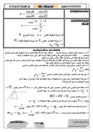 رب اشرح لي صدري * ويسر لي امري 
49 
فى الفيزياء 2 ث ع 2651 Mr. Sharaf 65556201110 الموجز 
sin 1 sin حسا ب معامل الانكسار 2 
sin 1 sin 2 
n 
  
  
  
قوانين النهاية الصغري 
للانحراف 
2 
sin 
2 
sin 
A 
A 
n 
 
 
  
 زاوية الخروج 2 =  -2 زاوية السقوط الأولى 1 
 زاوية السقوط الثانية 2 =  -2 زاوية الانكسار الاولى 1 
2 
0 0 
   A 
ارشادات لحل مسائل تتبع المسار 
1/لابد ان تحدد معامل الانكسار وزاوية الحرجة 2/تعمل عمود عند كل نقطه لتحدد زاوية السقوط وغيرها بين الشعاع 
والعمود 3/كلمة شعاع تميل تعني اطرح 90 من بقية الزاوية تكون هي زاوية السقوط او غيرها 
4/من وسط اقل كثافة الي وسط اكبر كثافة ينكسر مقتربا من العمود 
-4 لو كان انتقال الضوء من وسط اكبر كثافة الي اقل كثافة وزاوية السقوط= زاوية الحرجة ينكسر مماس اقل منها ينكسر 
مبتعدا عن العمود- زاوية السقوط اكبر من الحرجة يعكس كلي 
-6 اذا كان المنشور موضوع في سائل فان معامل الانكسار المستخدم هو معامل الانكسار النسبي 
ويكون 
1 2 
n n م 
n س 
 
-7 في حاله كان المنشور اجوف فان معامل الانكسار النسبي 
1 2 
n n س 
n م 
 
-8 في حالة سقوط الضوء علي متوازي المستطيلات وسط السقوط هو نفسه الخروج أي الهواء فان 
 زاوية الخروج 2 = زاويه السقوط 1 
A = صفر ويكون 2 =1 =1 - -9 اذا سقط شعاع الضوئي علي المنشور عممودي علي احد اوجه المنشور فان : 1 
2 
وتكون زاوية انحراف خارج المنشور من جهة الخروج   A 
2  2  -16 خروج الشعاع عمودي : 0 
ويكون زاوية انحراف خارج المنشور جهة السقوط= 1 =A ويكون 
1 
  A 
2 C -11 خرج الشعاع مماساً للوجه الاخر يكون 
ويكون  290 //-  
1 
sin 
n 
c 
 
// 2 صفر// 90 =1 = -12 سقط الشعاع عموديا وخرج مماسا : - 1 
1 
sin 
n 
c 
//  2 C 
  
 