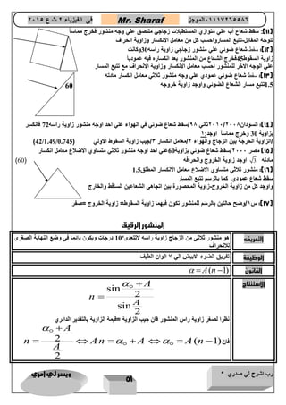 رب اشرح لي صدري * ويسر لي امري 
51 
فى الفيزياء 2 ث ع 2651 Mr. Sharaf 65556201110 الموجز 
11 (: سقط شعاع أب علي متوازي المستطيلات زجاجي ملتصق علي وجه منشور فخرج مماس اً ( 
للوجه المقابل-تتبع المسارواحسب كل من معامل الانكسار وزاوية انحراف 
12 (: سقط شعاع ضوئي علي منشور زجاجي زاوية راسه 30 وكانت ( 
زاوية السقوط 45 فخرج الشعاع من المنشور بعد انكساره فيه عمودياً 
علي الوجه الاخر للمنشور احسب معامل الانكسار وزاوية الانحراف مع تتبع المسار 
13 (: سقط شعاع ضوئي عمودي علي وجه منشور ثلاثي معامل انكسار مادته ( 
1.5 تتبع مسار الشعاع الضوئي واوجد زاوية خروجه 
2616 ثاني 98 /سقط شعاع ضوئي في الهواء علي احد اوجه منشور زاوية راسه 72 فانكسر / 14 (: السودان 2668 ( 
بزاوية 30 وخرج مماساً اوجد: 1 
)42/1.49/ /الزاوية الحرجة بين الزجاج والهواء 2/معامل انكسار 3/جيب زاوية السقوط الاولي ) 0.745 
15 ( مصر 2666 /سقط شعاع ضوئي بزاوية 60 علي احد اوجه منشور ثلاثي متساوي الاضلاع معامل انكسار ( 
) مادته 3 اوجد زاوية الخروج وانحرافه ) 60 
16 (: منشور ثلاثي متساوي الاضلاع معامل الانكسار المطلق 1.5 ( 
سقط شعاع عمودي كما بالرسم تتبع المسار 
واوجد كل من زاوية الخروج-زاوية المحصورة بين اتجاهي الشعاعين الساقط والخارج 
17 (: س 1/وضح حالتين بالرسم للمنشور تكون فيهما زاوية السقوط= زاوية الخروج =صفر ( 
المنشور الرقيق 
10 درجات ويكون دائما فى وضع النهاية الصغرى º التعريف هو منشور ثلاثى من الزجاج زاوية راسه لاتتعدى 
للانحراف 
الوظيفة تفريق الضوء الابيض الي 7 الوان الطيف 
 A(n  القانون ( 1 
sin الاستنتاج 
2 
sin 
2 
A 
n 
A 
  
 
نظرا لصغر زاوية راس المنشور فان جيب الزاوية =قيمة الزاوية بالتقدير الدائري 
2 ( فان( 1 
2 
A 
n An A A n 
A 
 
  
 
       
60 
 