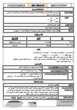 رب اشرح لي صدري * ويسر لي امري 
58 
فى الفيزياء 2 ث ع 2651 Mr. Sharaf 65556201110 الموجز 
الكثافة النسبية 
الكثافة النسبية النسبة بين كثافة المادة الي كثافة المادة او النسبة بين كتلة المادة الي كتلة المادة في نفس 
درجة الحرارة والحجم 
m القانون 
م m م 
 
   
وحدة القياس ليس لها وحدة قياس 
العوامل نوع المادة- كثافة المادة 
خد بالك كثافة المادة = الكثافة النسبية لو قيست جم/سم 3 لان كثافة الماء = 1 جم/سم 3 
التحويلات 
من الي التحويل 
10- كجم/م 3 جم/سم 3 بالضرب في 3 
كجم / م 3 جم/لتر متساويان 
فكر 
2-جم/ سم 3 الي كجم/ متر 3 -1 حول من : 1- كجم/لتر الي جم/ سم 3 
4 جم/سم 3 -2 4666 جم/ سم 3 - -2 ايهم منطقيا : 1 
-3 كثافة طن من الحديد )اكبر- اقل- يساوي ( كثافة 4 جم من الحديد 
-3 ماذا يحدث لكثافة عند : 1- زيادة الكتلة لنفس لمادة او نق الحجم 2- زيادة الكتلة لمادتين مختلفتين 
-3 زيادة الحجم لنفس المادة 
ما المقصود 
1 كثافة الومنيوم= 2700 كجم /م 3 كتلة وحدة الحجوم من الومنيوم = كجم 
2 كثافة الزئبق= 13.6 جم/سم كتلة 1 سم 3 من المادة = 1306 جم 
3 
ما المقصود كثافة النسبية للسائل = 608 اي ان كثافة السائل = 866 كجم /م 3 
او النسبة بين كثافة السائل الي كثافة الماء = 608 في نفس 
درجة الحرارة 
فوائد الكثافة 
التطيبق التفسير والشرح 
الاستدلال على مدى 
شحن البطارية 
-قياس كثافة المحلول الا لكتروليتى ببطارية السيارة فعندما تفرغ الشحنة الكهربية من 
البطارية تقل كثافة المحلول الالكتروليتى نتيجة استهلاك حمض الكبريتيك فى تفاعلة مع 
الواح الرصا وتكوين كبريتات رصا وعند اعادة شحن البطارية تتحرر الكبريتات من 
ألواح الرصا وتعود للمحلول مرة اخرى فتزيد كثافتة 
1020 kg/m فى العلوم الطبية -قياس كثافة البول : كثافة البول المعتادة في الشخ السليم 3 
 