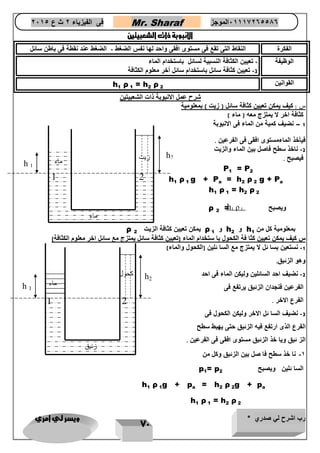 رب اشرح لي صدري * ويسر لي امري 
71 
فى الفيزياء 2 ث ع 2651 Mr. Sharaf 65556201110 الموجز 
الانبوبة ذات الشعبيتين 
الفكرة النقاط التى تقع فى مستوى افقى واحد لها نفس الضغط الضغط عند نقطة فى باطن سائل - 
الوظيفة تعيين الكثافة النسبية لسائل باستخدام الماء - 
2 تعيين كثافة سائل باستخدام سائل أخر معلوم الكثافة - 
القوانين 
h1 ρ 1 = h2 ρ 2 
شرح عمل الانبوبة ذات الشعبيتين 
س : كيف يمكن تعيين كثافة سائل ) زيت ( بمعلومية 
كثافة اخر لا يمتزج معه ) ماء ( 
1 نضيف كمية من الماء فى الانبوبة – 
فيأخذ الماءمستوى افقى فى الفرعين 7 
2 ناخذ سطح فاصل بين الماء والزيت - 
فيصبح 7 
P1 = P2 
h1 ρ 1 g + Pa = h2 ρ 2 g + Pa 
h1 ρ 1 = h2 ρ 2 
ويصبح ρ 2 = 
بمعلومية كل من h1 و h2 و ρ 1 يمكن تعيين كثافة الزيت ρ 2 
س كيف يمكن تعيين كثا فة الكحول با ستخدام الماء )تعيين كثافة سائل يمتزج مع سائل اخر معلوم الكثافة( 
1 نستعين بسا ئل لا يمتزج مع السا ئلين )الكحول والماء( - 
وهو الزئبق 7 
2 نضيف احد السائلين وليكن الماء فى احد - 
الفرعين فنجدان الزئبق يرتفع فى 
الفرع الاخر 7 
3 نضيف السا ئل الاخر وليكن الكحول فى - 
الفرع الذى ارتفع فيه الزئبق حتى يهبط سطح 
الز ئبق ويا خذ الزئبق مستوى افقى فى الفرعين 7 
-1 نا خذ سطح فا صل بين الزئبق وكل من 
السا ئلين ويصبح p1= p2 
h1 ρ 1g + pa = h2 ρ 2g + pa 
h1 ρ 1 = h2 ρ 2 
h1 ρ 1 
h2 
1 
2 
h 1 
h2 
ماء 
ماء 
زيت 
1 
2 
h 1 
h2 
كحول 
ماء 
زئبق 
 