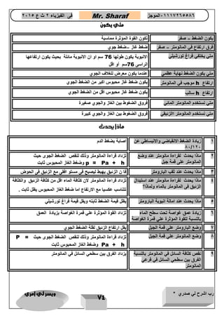 رب اشرح لي صدري * ويسر لي امري 
74 
فى الفيزياء 2 ث ع 2651 Mr. Sharaf 65556201110 الموجز 
متي يكون 
يكون الضغط = صفر تكون القوة المؤثرة مماسية 
فرق ارتفاع في المانومتر = صفر ضغط غاز =ضغط جوي 
متي يختفي فراغ تورشيلي الانبوبة يكون طولها 
76 سم او ان الانبوبة مائلة بحيث يكون ارتفاعها 
الراسى 76 سم أو اقل 
متي يكون الضغط نهاية عظمي عندما يكون معرض للغلاف الجوي 
ارتفاع h موجب في المانومتر يكون ضغط غاز محبوس اكبر من الضغط الجوي 
ارتفاع h سالب يكون ضغط غاز محبوس اقل من الضغط الجوي 
متي نستخدم المانومتر المائي فروق الضغوط بين الغاز والجوي صغيرة 
متي نستخدم المانومتر االزئبقي فروق الضغوط بين الغاز والجوي كبيرة 
ماذا يحدث 
1 زيادة الضغط الانقباضي والانبساطي عن 
86/126 
اصابة بضغط الدم 
2 ماذا يحدث لقراءة مانومتر عند وضع 
المانومتر على قمة جبل 
تزداد قراءة المانومتر وذلك لنق الضغط الجوى حيث 
p = Pa + h وضغط الغاز المحبوس ثابت 
3 ماذا يحدث عند ثقب البارومتر فا ن الزئبق يهبط ليصبح فى مستو افقى مع الزئبق فى الحوض 
4 ماذا يحدث لقراءة مانومتر عند استبدال 
الزئبق فى المانومتر بالماء ولماذا؟ 
تزداد قراءة المانومتر لان كثافة الماء اقل من كثافة الزئبق والكثافة 
تتناسب عكسيا مع الارتفاع اما ضغط الغاز المحبوس يظل ثابت . 
4 ماذا يحدث عند امالة انبوبة البارومتر يظل قيمة الضغط ثابته ويقل قيمة فراغ تورشيلي 
6 زيادة عمق غواصة تحت سطح الماء 
بالنسبة للقوة المؤثرة علي قمرة الغواصة 
تزداد القوة المؤثرة علي قمرة الغواصة بزيادة العمق 
7 وضع البارومتر علي قمة الجبل يقل ارتفاع الزئبق لقلة الضغط الجوي 
8 وضع المانومتر علي قمة الجبل تزداد قراءة المانومتر وذلك لنق الضغط الجوى حيث 
P = Pa + h وضغط الغاز المحبوس ثابت 
9 نق كثافة السائل في المانومتر بالنسبة 
الفرق بين سطحي السائل في فرعي 
المانومتر 
يزداد الفرق بين سطحي السائل في المانومتر 
 