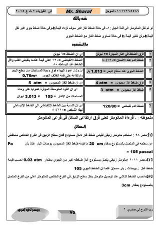 رب اشرح لي صدري * ويسر لي امري 
75 
فى الفيزياء 2 ث ع 2651 Mr. Sharaf 65556201110 الموجز 
خد بالك 
لو تم نقل المانومتر الي قمة الجبل : 1 في حالة ضغط غاز اكبر سوف تزداد قيمة - h وفي حالة ضغط جوي اكبر تقل - 
قيمة h ولن تتغير قيمة - h في حالة تساوي ضغط الغاز مع الضغط الجوي 
ما المقصود 
1 فرق الضغط في اطار السيارة = 4 نيوتن اي ان الضغط = 6 نيوتن 
86 الضغط الانقباضي = 126 اعلي قيمة عندما ينقبض القلب واقل 
/ 2 ضغط الدم عند الانسان = 126 
الضغط عند انبساطه 86 
3 الضغط الجوى عند سطح البحر = 1.013 بار ان وزن عمود الهواء فوق وحدة المساحات من سطح البحر 
وارتفاعة حتى قمة الغلاف الجوى = 0.76m 
4 فرق ضغط غاز محبوس = 4 atm اى ان ضغط الغاز المحبوس = 
5 atm 
4 ضغط غاز محبوس = 3 atm اى ان القوة المتوسطة المؤثرة عموديا على وحدة 
المساحات من الاطار = 3.013 × 105 نيوتن 
6 ضغط الدم لشخ = 
120/80 اى ان النسبة بين الضغط الانقباضى الى الضغط الانبساطى 
86/ لهذا الشخ = 126 
ملحوظه : قرءاة المانومتر تعنى فرق ارتفاعى السائل فى فرعى المانومتر - 
المسائل 
1(:مصر 98 : استخدم مانومتر زئبقى لقياس ضغط غاز داخل مستودع فكان سطح الزئبق فى الفترع الختال متنخفض ( 
عن سطحه فى المتصل بالمستودع بمقدار cm 20 ما قيمة ضغط الغاز المحبوس بوحدات البار علمًا بأن Pa = 105 pascal 
2(: مصر 2611 :مانومتر زئبقي يتصل بمستودع غتاز ضتغطه اكبتر متن الجتوي بمقتدار - ( 0.03 atm احستب قيمتة 
ضغط غاز : بوحدات : بار سم/ز علما ان الضغط الجوي – 105 
3(: احسب الضغط الناشي عند توصيل مانومتر بغاز سطح الزئبق في الفرع الخال للمانومتر اعلي من الفرع المتصل - ( 
بالمستودع بمقدار 3cm 
 