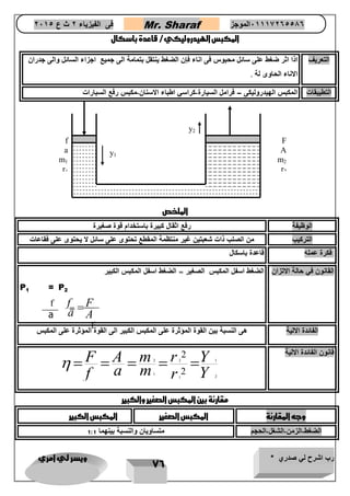 رب اشرح لي صدري * ويسر لي امري 
76 
فى الفيزياء 2 ث ع 2651 Mr. Sharaf 65556201110 الموجز 
المكبس الهيدروليكي/ قاعدة باسكال 
التعريف اذا اثر ضغط على سائل محبوس فى اناء فإن الضغط ينتقل بتمامة الى جميع اجزاء السائل والى جدران 
الاناء الحاوى لة 7 
التطيبقات المكبس الهيدروليكى – فرامل السيارة-كراسي اطباء الاسنان-مكبس رفع السبارات 
الملخص 
الوظيفة رفع اثقال كبيرة باستخدام قوة صغيرة 
التركيب من الصلب ذات شعبتين غير منتظمة المقطع تحتوى على سائل لا يحتوى على فقاعات 
فكرة عمله قاعدة باسكال 
القانون في حالة الاتزان الضغط اسفل المكبس الصغير = الضغط اسفل المكبس الكبير 
P 
2 P 
1 
= 
الفائدة الالية هى النسبة بين القوة المؤثرة على المكبس الكبير الى القوة المؤثرة على المكبس 
قانون الفائدة الالية 
2 2 1 
1 
1 2 
2 
2 
F A m r Y 
f a m r Y 
      
مقارنة بين المكبس الصغير والكبير 
وجه المقارنة المكبس الصغير المكبس الكبير 
الضغط-الزمن-الشغل-الحجم متساويان والنسبة بينهما 1:1 
F 
A 
m2 
r2 
y1 
f 
a 
m1 
r1 
y2 
f 
a 
f F 
a A 
 
F 
A 
= 
 