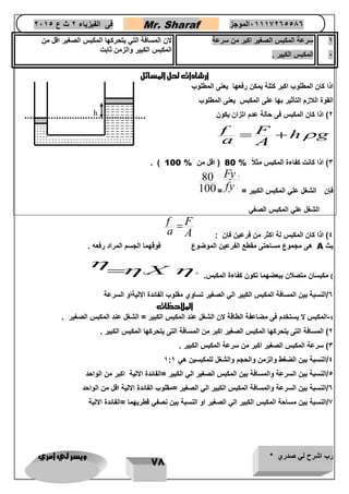 رب اشرح لي صدري * ويسر لي امري 
78 
فى الفيزياء 2 ث ع 2651 Mr. Sharaf 65556201110 الموجز 
1 
6 
سرعة المكبس الصغير اكبر من سرعة 
المكبس الكبير . 
لان المسافة التي يتحركها المكبس الصغير اقل من 
المكبس الكبير والزمن ثابت 
ارشادات لحل المسائل 
اذا كان المطلوب اكبر كتلة يمكن رفعها يعنى المطلوب 
القوة اللازم التأثير بها على المكبس يعنى المطلوب 
2( اذا كان المكبس فى حالة عدم اتزان يكون 
f F h g 
a A 
   
. ) 3( اذا كانت كفاءة المكبس مثلا % 80 ) اقل من % 100 
فإن الشغل علي المكبس الكبير = 
2 
1 
Fy 
fy = 
80 
100 
الشغل علي المكبس الصغي 
4( اذا كان المكبس لة اكثر من فرعين فإن : 
f F 
a A 
 
هى مجموع مساحتى مقطع الفرعين الموضوع فوقهما الجسم المراد رفعه . A يث 
1X ( مكبسان متصلان ببعضهما تكون كفاءة المكبس. 2 
 
  
6/النسبة بين المسافة المكبس الكبير الي الصغير تساوي مقلوب الفائدة الاليةاو السرعة 
الملاحظات 
-1 المكبس لا يستخدم فى مضاعفة الطاقة لان الشغل عند المكبس الكبير = الشغل عند المكبس الصغير . 
2( المسافة التى يتحركها المكبس الصغير اكبر من المسافة التى يتحركها المكبس الكبير . 
3( سرعة المكبس الصغير اكبر من سرعة المكبس الكبير . 
4/النسبة بين الضغط والزمن والحجم والشغل للمكبسين هي 1:1 
4/النسبة بين السرعة والمسافة بين المكبس الصغير الي الكبير =الفائدة الالية اكبر من الواحد 
6/النسبة بين السرعة والمسافة المكبس الكبير الي الصغير =مقلوب الفائدة الالية اقل من الواحد 
7/النسبة بين مساحة المكبس الكبير الي الصغير او النسبة بين نصفي قطريهما =الفائدة الالية 
h 
 