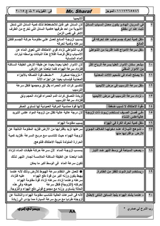 رب اشرح لي صدري * ويسر لي امري 
88 
فى الفيزياء 2 ث ع 2651 Mr. Sharaf 65556201110 الموجز 
الانيميبا 
7 في السريان الهتادئ يكتون معتدل انستياب الستائل 
ثابت عند اي مقطع 
لان السائل غير قابل للانضغطاط لذلك كمية السائل التي تدخل 
الانبوبة من احد طرفيها =كمية السائل التي تخرج من الطرف 
الاخر في نفس الزمن 
8 تقل كمية تحرك جسم صلب عند تحركه في - 
المائع 
بستتبب لزوجتتة المتتائع تعمتتل علتتي مقاومتتة حركتتة الجستتم فتقتتل 
سرعته وكمية تحركه 
9 تقل سرعة الامواج كلما اقتربنا من الشواطئ قرب الشؤاطي تزداد قوي الاحتكاك التي تعوق الماء عن - 
الانسياب وتقل فرصة اقتلاع هذة النباتات بواسطه تيارات 
الماء المنسابة 
16 يشعر سكان الادوار العليا بسرعة الرياح اكثر - 
من الادوار السفلي 
لان الادوار العليا بعيدة بعيدة عن طبقة الارض الطبقتة الستاكنة 
فتزداد سرعة الهواء كلما ابتعدنا عن الارض 
11 لا يصلح الماء في تشحيم الالات المعدنية 1 لزوجته صغيرة. 2 ضعف قوة التصاقه بالأجزاء - - - 
المعدنية فينساب بعيدا عن اجزاء الآلة 
12 تقل سرعة الترسيب في مرض الانيميبا لتكسير كرات الدم الحمراء يقل نق وحجمها فتقل سرعة - 
الترسيب 
13 تزداد سرعة الترسيب في مرض الانيميبا لزيادة التصاق كرات الدم الحمراء فيزداد الحجم ونق - 
فتزداد سرعة الترسيب 
14 قوة الاحتكاك لا تسبب ضغطاً لانها قوة مماسية المركبة العمودية لها تساوي الصفر - 
14 فتتي فصتتل الصتتيف نستتتخدم زيتتوت ذات لزوجتتة - 
عاليةعكس الشتاء 
لان درجة عالية عالية تقلل من لزوجة المواد عكس التبريد 
16 تقل كمية تحرك الكرة في الهواء بسبب مقاومة الهواء - 
17 تتتتوهج النيتتتازك عنتتد دخولهتتا الغتتلاف الجتتوي - 
للأرض ،واقترابها منها 
سرعتها تزيد باقترابها من الأرض فتزيد المقاومة الناتجة عن 
لزوجتة الهتواء حيتتث تتناستب متع مربتتع السترعة ،فتزيتد كميتة 
الحرارة المتولدة نتيجة الاحتكاك فتتوهج. 
18 يصعب السباحة فى وسط النهر ضد التيار - بسستتب لزوجتتة المتتاء لأن ستترعة حركتتة طبقتتات المتتاء تتتزداد 
كلما ابتعدنا عن الطبقة الساكنة الملامستة لجتدار النهتر لتذلك 
تكون سرعة الماء فى الوسط أكبر ما يمكن 
19 يستخدم الباراشوت للقفز من الطائرة. - 
 للعمل على انتظام سرعة الهبوط للأرض وذلك لأنه عندما 
يهبط يكون وزنه أكبر من قوة دفع الهواء عليه فتزداد 
سرعته وعندما تزداد سرعته تزداد قوة مقاومة الهواء 
لحركته )اللزوجة( فتقل سرعة هبوطه وفى هذه 
الحالة يتساوى وزنه مع مجموع قوتى دفع الهواء واللزوجة. 
26 ع 
ندما يشتد الهواء يلجأ الستائق التذكى لإبطتال لأنه فى السرعات العالية تتناسب مقاومة الهواء والناشئة عن - 
لزوجته طرديا مع مربع سرعة السيارة مما يؤدى الى زيادة 
 