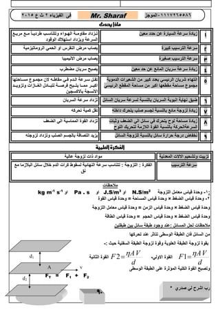 رب اشرح لي صدري * ويسر لي امري 
91 
فى الفيزياء 2 ث ع 2651 Mr. Sharaf 65556201110 الموجز 
ماذا يحدث 
1 زيادة سرعة السيارة عن حدد معين متتع مربتتع تتتزداد مقاومتتة الهتتواء وتتناستتب طرديتتاً 
السرعة ويزداد استهلاك الوقود 
2 سرعة الترسيب كبيرة يصاب مرض النقرس او الحمي الروماتيزمية 
3 سرعة الترسيب صغيرة يصاب مرض الانيميبا 
4 زيادة سرعة سريان المائع عن حد معين يصبح سريان مضطرب 
5 انتهاء شريان الرئيسي بعدد كبير من الشعيرات الدموية 
مجموع مساحة مقطعها اكبر من مساحة المقطع الرئيسي 
تقتتل ستترعة التتدم فتتي مقاطتته لان مجمتتوع مستتاحتها 
اكبتتتر ممتتتا يتتتتيح فرصتتتة لتبتتتادل الغتتتازات وتزويتتتد 
الانسجة بالاكسجين 
6 ضيق نهاية انبوبة السريان بالنسبة لسرعة سريان السائل تزداد سرعة السريان 
7 زيادة لزوجة مائع بالنسبة لجسم صلب يتحرك داخله تقل كمية تحركه 
8 زيادة مساحة لوح يتحرك في سائل الي الضعف وثبات 
السرعةالحركة بالنسبة القوة اللازمة لتحريك اللوح 
تزداد القوة المماسية الي الضعف 
9 نخفاض درجة حرارة سائل بالنسبة للزوجة السائل يزيد التصاقة بالجسم الصلب وتزداد لزوجته 
الفكرة العلمية 
تزييت وتشحيم الالات المعدنية مواد ذات لزوجة عالية 
سرعة الترسيب 
الفكرة : اللزوجة : تتناسب سرعة النهائية لسقوط كرات الدم خلال سائل البلازما مع 
نق 
ملاحظات 
kg m-1 s- او 1 Pa . s او J.S/m او 3 N.S/m -1 وحدة قياس معامل اللزوجة 2 : 
وحدة قياس المساحة = وحدة قياس القوة × -2 وحدة قياس الضغط 
وحدة قياس الزمن = وحدة قياس معامل اللزوجة × وحدة قياس الضغط 
وحدة قياس الحجم = وحدة قياس الطاقة × وحدة قياس الضغط 
ملاحظات لحل المسائل :عند وجود طبقة سائل بين طبقتين 
من السائل فان الطبقة الوسطى تتاثر عند تحركها 
بقوة لزوجة الطبقة العلوية وقوة لزوجة الطبقة السفلية حيث :- 
1 
AV 
F 
d 
 
القوة الاولي- 2  
AV 
F 
d 
 
القوة الثانية  
وتصبح القوة الكلية المؤثرة على الطبقة الوسطى 
F 
T 
= F 
1 
+ F 
2 
d2 
d1 
A v 
 